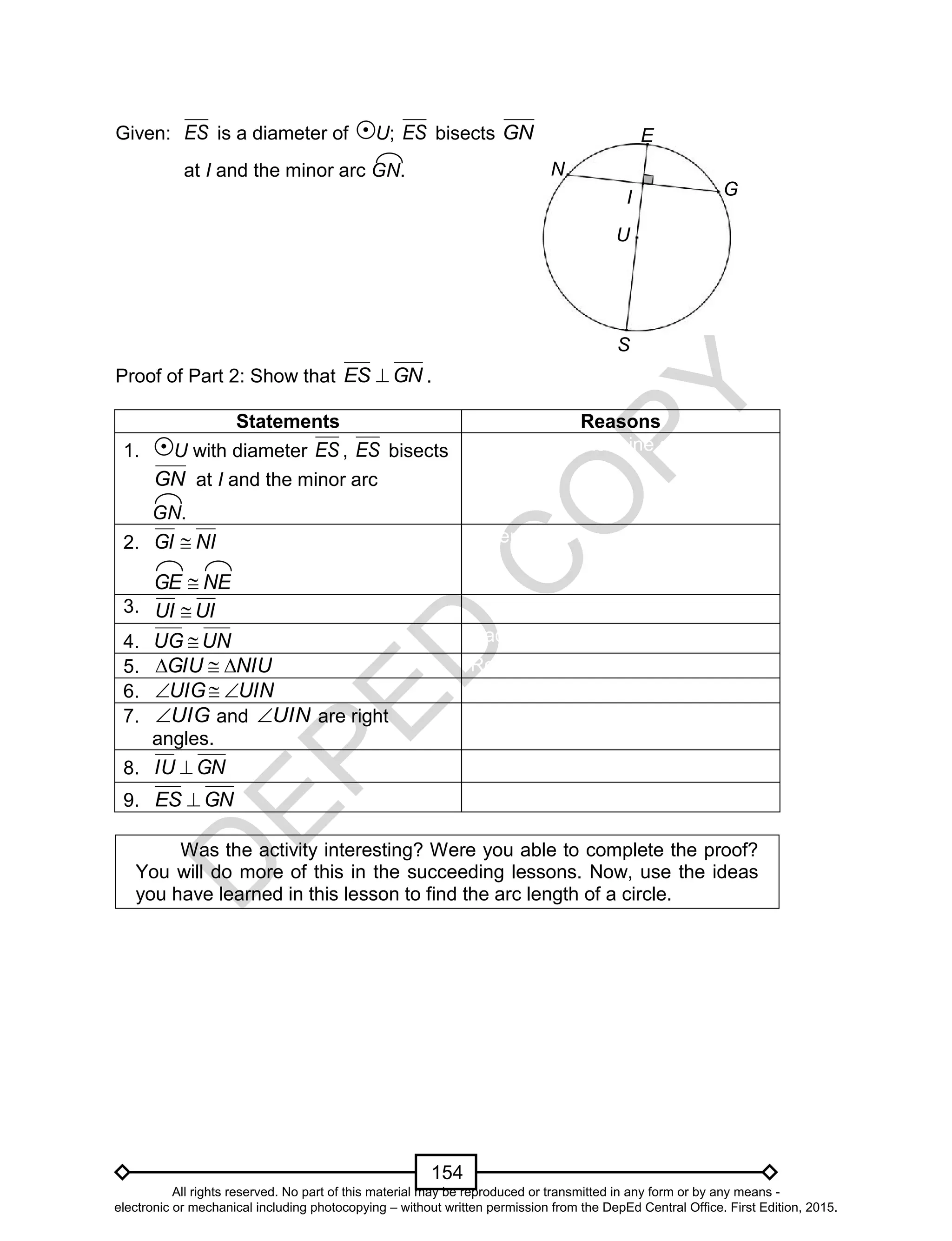 D
EPED
C
O
PY
154
Given: ES is a diameter of U; ES bisects GN
at I and the minor arc GN.
Proof of Part 2: Show that GNES  .
Statements Reasons
1. U with diameter ES , ES bisects
GN at I and the minor arc
GN.
Two points determine a line.
2. NIGI 
NEGE 
Given
3.
4. UNUG  Radii of a circle are congruent.
5. NIUGIU  Reflexive Property of Congruence.
6. UINUIG 
7. UIG and UIN are right
angles.
Corresponding parts of congruent
triangles are congruent.
8. GNIU 
9. GNES 
Was the activity interesting? Were you able to complete the proof?
You will do more of this in the succeeding lessons. Now, use the ideas
you have learned in this lesson to find the arc length of a circle.
S
N
GI
U
E
UI UI
S
All rights reserved. No part of this material may be reproduced or transmitted in any form or by any means -
electronic or mechanical including photocopying – without written permission from the DepEd Central Office. First Edition, 2015.
 