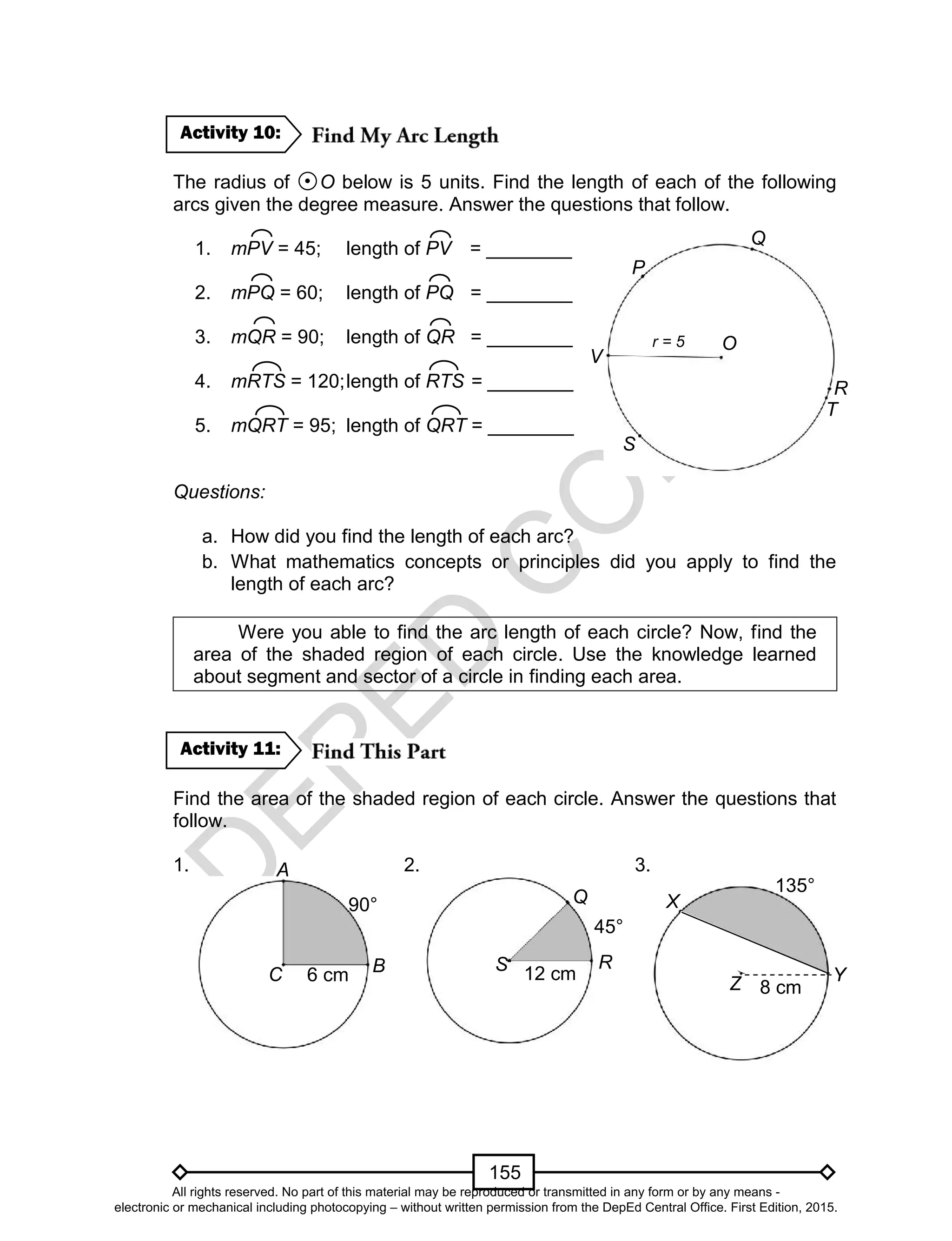 D
EPED
C
O
PY
155
The radius of O below is 5 units. Find the length of each of the following
arcs given the degree measure. Answer the questions that follow.
1. mPV = 45; length of PV = ________
2. mPQ = 60; length of PQ = ________
3. mQR = 90; length of QR = ________
4. mRTS = 120;length of RTS = ________
5. mQRT = 95; length of QRT = ________
Questions:
a. How did you find the length of each arc?
b. What mathematics concepts or principles did you apply to find the
length of each arc?
Were you able to find the arc length of each circle? Now, find the
area of the shaded region of each circle. Use the knowledge learned
about segment and sector of a circle in finding each area.
Find the area of the shaded region of each circle. Answer the questions that
follow.
1. 2. 3.
Activity 11:
Activity 10:
BC
A
R
Q
S
X
Z Y6 cm
90°
12 cm
45°
8 cm
135°
T
S
P
Q
R
Or = 5
V
All rights reserved. No part of this material may be reproduced or transmitted in any form or by any means -
electronic or mechanical including photocopying – without written permission from the DepEd Central Office. First Edition, 2015.
 