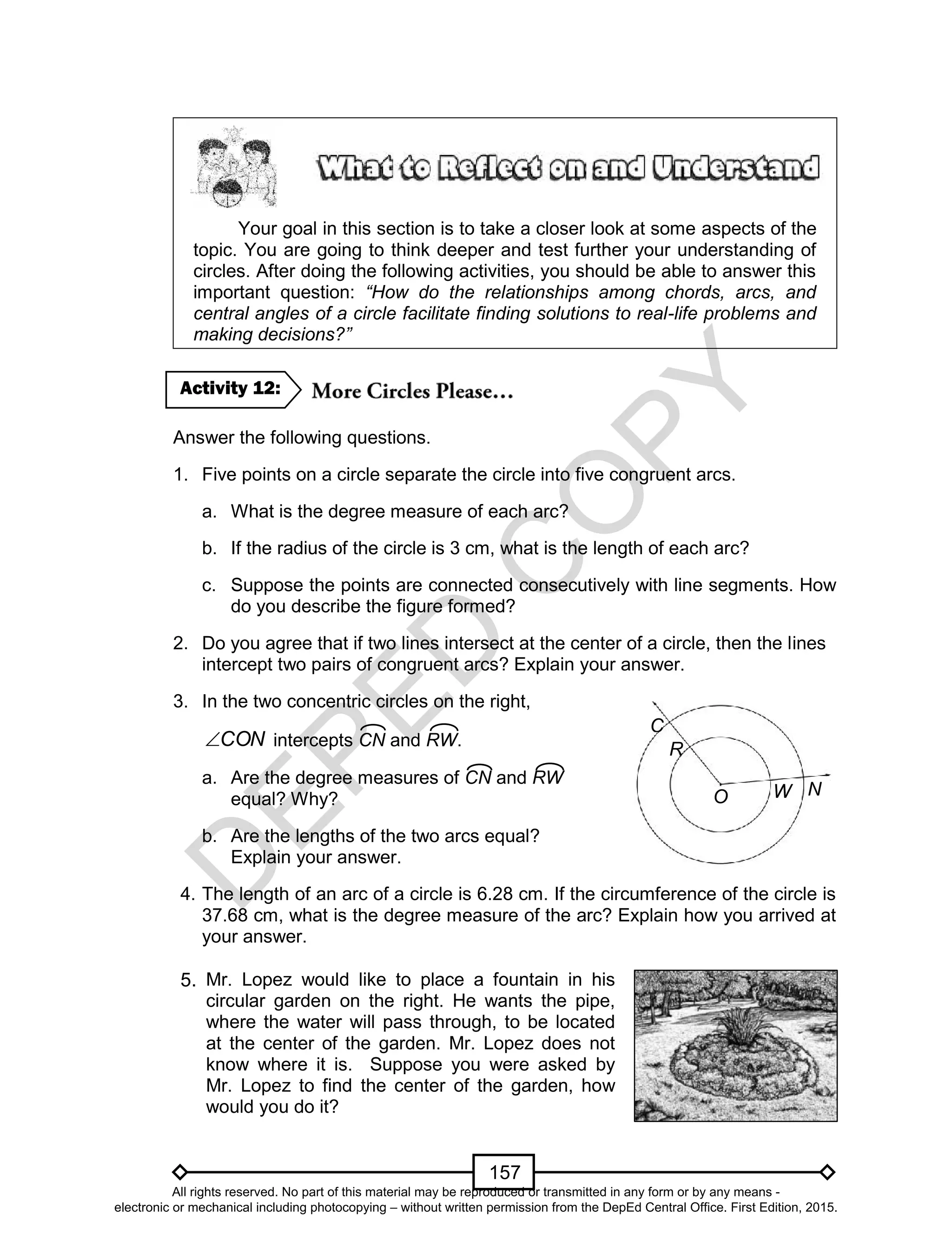 D
EPED
C
O
PY
157
Your goal in this section is to take a closer look at some aspects of the
topic. You are going to think deeper and test further your understanding of
circles. After doing the following activities, you should be able to answer this
important question: “How do the relationships among chords, arcs, and
central angles of a circle facilitate finding solutions to real-life problems and
making decisions?”
Answer the following questions.
1. Five points on a circle separate the circle into five congruent arcs.
a. What is the degree measure of each arc?
b. If the radius of the circle is 3 cm, what is the length of each arc?
c. Suppose the points are connected consecutively with line segments. How
do you describe the figure formed?
2. Do you agree that if two lines intersect at the center of a circle, then the lines
intercept two pairs of congruent arcs? Explain your answer.
3. In the two concentric circles on the right,
CON intercepts CN and RW.
a. Are the degree measures of CN and RW
equal? Why?
b. Are the lengths of the two arcs equal?
Explain your answer.
4. The length of an arc of a circle is 6.28 cm. If the circumference of the circle is
37.68 cm, what is the degree measure of the arc? Explain how you arrived at
your answer.
5.
Activity 12:
O
R
W N
C
Mr. Lopez would like to place a fountain in his
circular garden on the right. He wants the pipe,
where the water will pass through, to be located
at the center of the garden. Mr. Lopez does not
know where it is. Suppose you were asked by
Mr. Lopez to find the center of the garden, how
would you do it?
All rights reserved. No part of this material may be reproduced or transmitted in any form or by any means -
electronic or mechanical including photocopying – without written permission from the DepEd Central Office. First Edition, 2015.
 