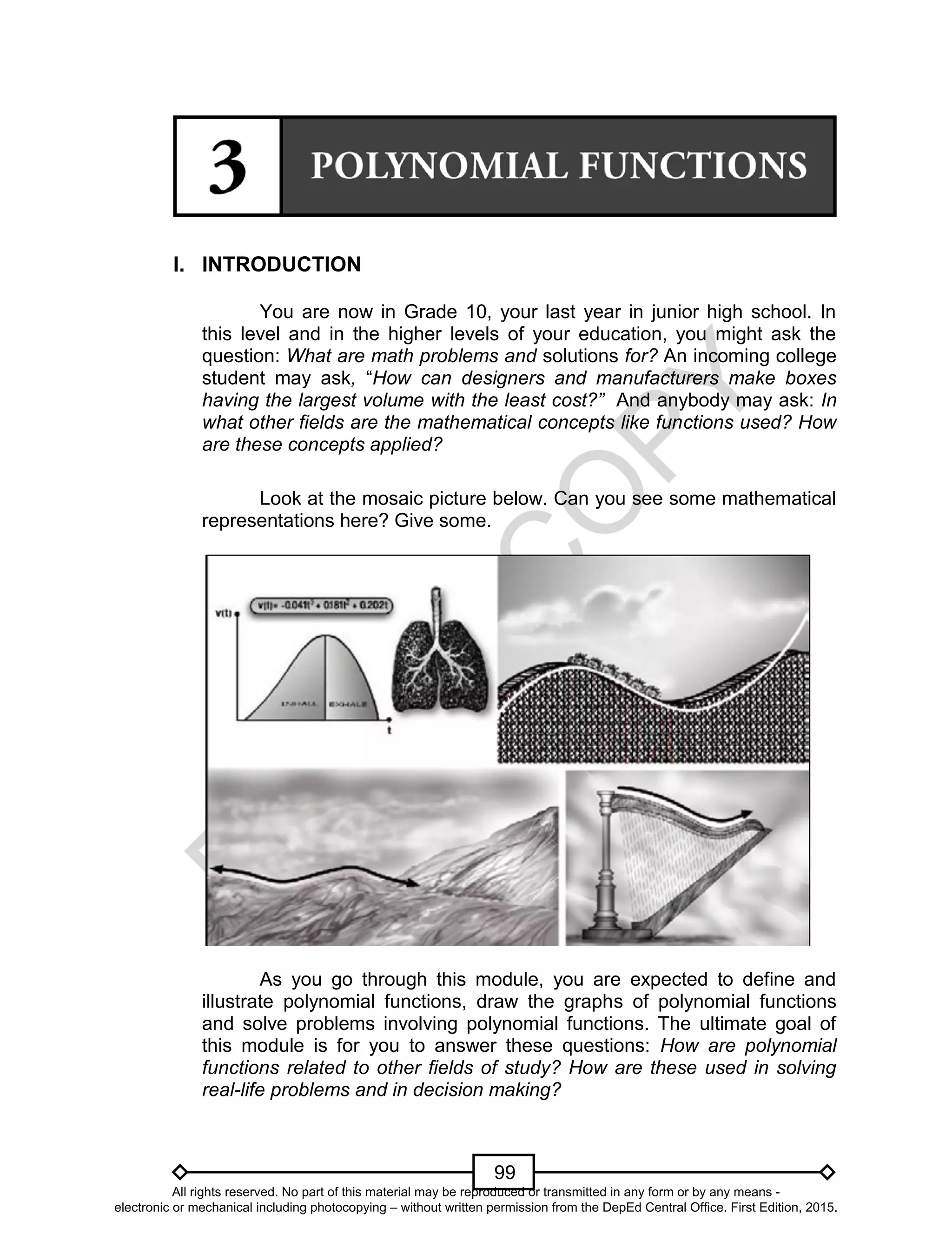 D
EPED
C
O
PY
99
I. INTRODUCTION
You are now in Grade 10, your last year in junior high school. In
this level and in the higher levels of your education, you might ask the
question: What are math problems and solutions for? An incoming college
student may ask, “How can designers and manufacturers make boxes
having the largest volume with the least cost?” And anybody may ask: In
what other fields are the mathematical concepts like functions used? How
are these concepts applied?
Look at the mosaic picture below. Can you see some mathematical
representations here? Give some.
As you go through this module, you are expected to define and
illustrate polynomial functions, draw the graphs of polynomial functions
and solve problems involving polynomial functions. The ultimate goal of
this module is for you to answer these questions: How are polynomial
functions related to other fields of study? How are these used in solving
real-life problems and in decision making?
All rights reserved. No part of this material may be reproduced or transmitted in any form or by any means -
electronic or mechanical including photocopying – without written permission from the DepEd Central Office. First Edition, 2015.
 