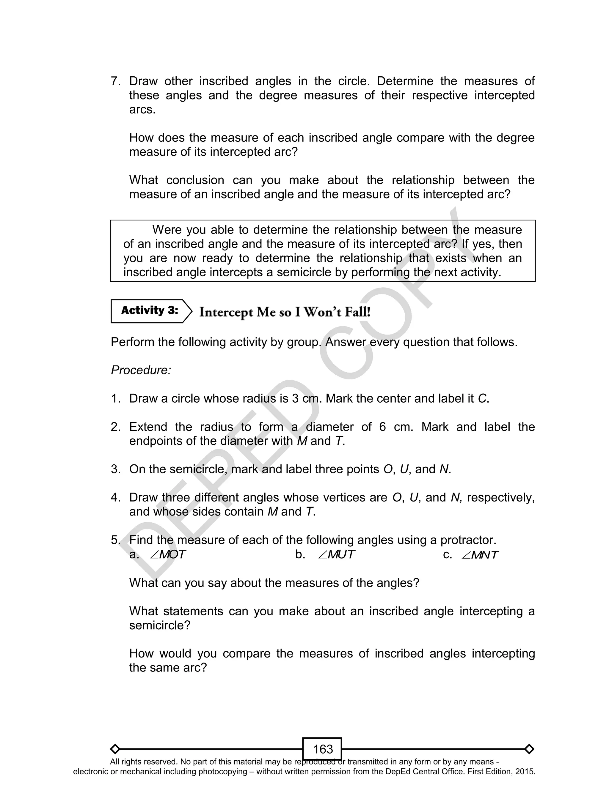 D
EPED
C
O
PY
163
7. Draw other inscribed angles in the circle. Determine the measures of
these angles and the degree measures of their respective intercepted
arcs.
How does the measure of each inscribed angle compare with the degree
measure of its intercepted arc?
What conclusion can you make about the relationship between the
measure of an inscribed angle and the measure of its intercepted arc?
Were you able to determine the relationship between the measure
of an inscribed angle and the measure of its intercepted arc? If yes, then
you are now ready to determine the relationship that exists when an
inscribed angle intercepts a semicircle by performing the next activity.
Perform the following activity by group. Answer every question that follows.
Procedure:
1. Draw a circle whose radius is 3 cm. Mark the center and label it C.
2. Extend the radius to form a diameter of 6 cm. Mark and label the
endpoints of the diameter with M and T.
3. On the semicircle, mark and label three points O, U, and N.
4. Draw three different angles whose vertices are O, U, and N, respectively,
and whose sides contain M and T.
5. Find the measure of each of the following angles using a protractor.
a. MOT b. MUT c. MNT
What can you say about the measures of the angles?
What statements can you make about an inscribed angle intercepting a
semicircle?
How would you compare the measures of inscribed angles intercepting
the same arc?
Activity 3:
All rights reserved. No part of this material may be reproduced or transmitted in any form or by any means -
electronic or mechanical including photocopying – without written permission from the DepEd Central Office. First Edition, 2015.
 
