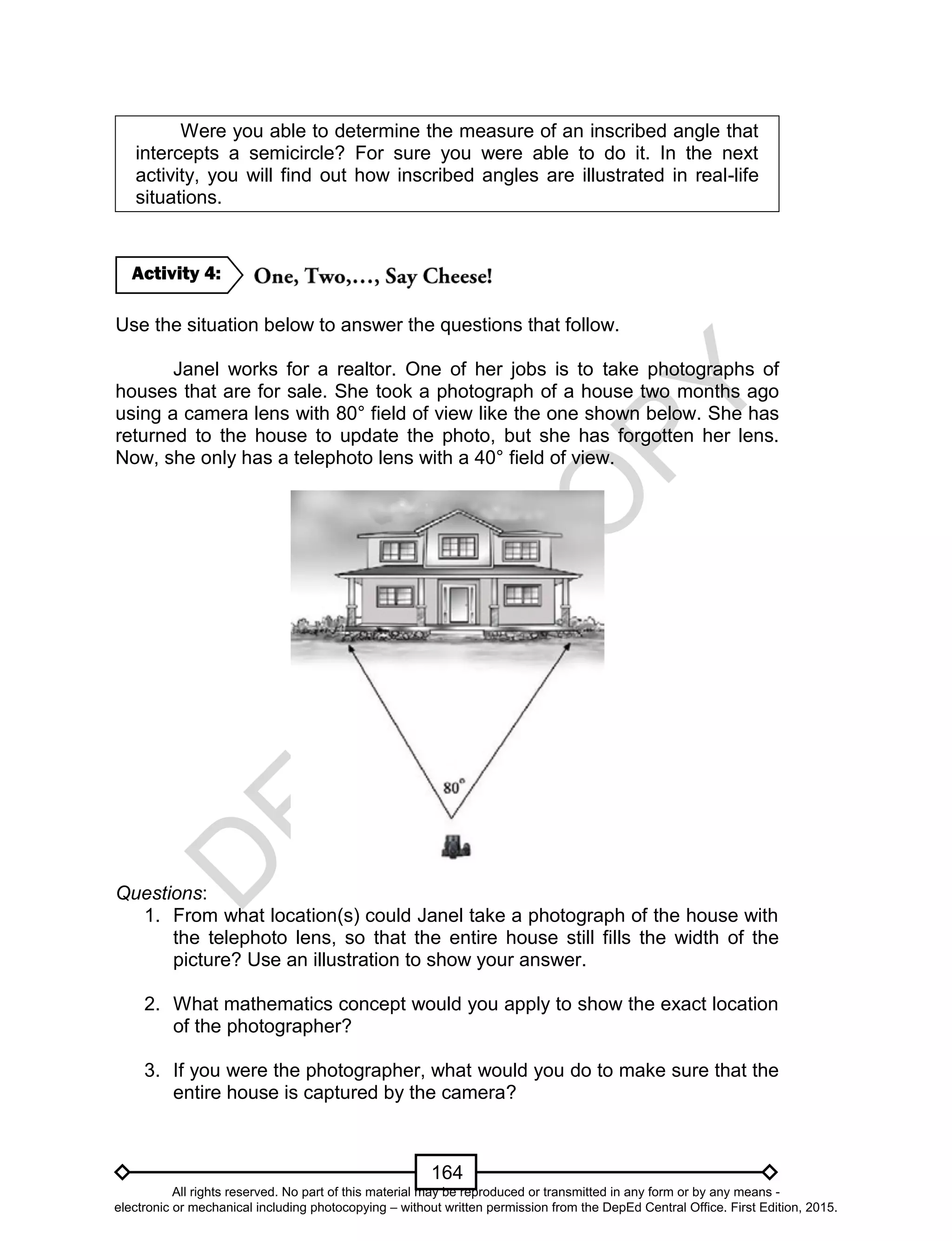 D
EPED
C
O
PY
164
Were you able to determine the measure of an inscribed angle that
intercepts a semicircle? For sure you were able to do it. In the next
activity, you will find out how inscribed angles are illustrated in real-life
situations.
Use the situation below to answer the questions that follow.
Janel works for a realtor. One of her jobs is to take photographs of
houses that are for sale. She took a photograph of a house two months ago
using a camera lens with 80° field of view like the one shown below. She has
returned to the house to update the photo, but she has forgotten her lens.
Now, she only has a telephoto lens with a 40° field of view.
Questions:
1. From what location(s) could Janel take a photograph of the house with
the telephoto lens, so that the entire house still fills the width of the
picture? Use an illustration to show your answer.
2. What mathematics concept would you apply to show the exact location
of the photographer?
3. If you were the photographer, what would you do to make sure that the
entire house is captured by the camera?
Activity 4:
All rights reserved. No part of this material may be reproduced or transmitted in any form or by any means -
electronic or mechanical including photocopying – without written permission from the DepEd Central Office. First Edition, 2015.
 