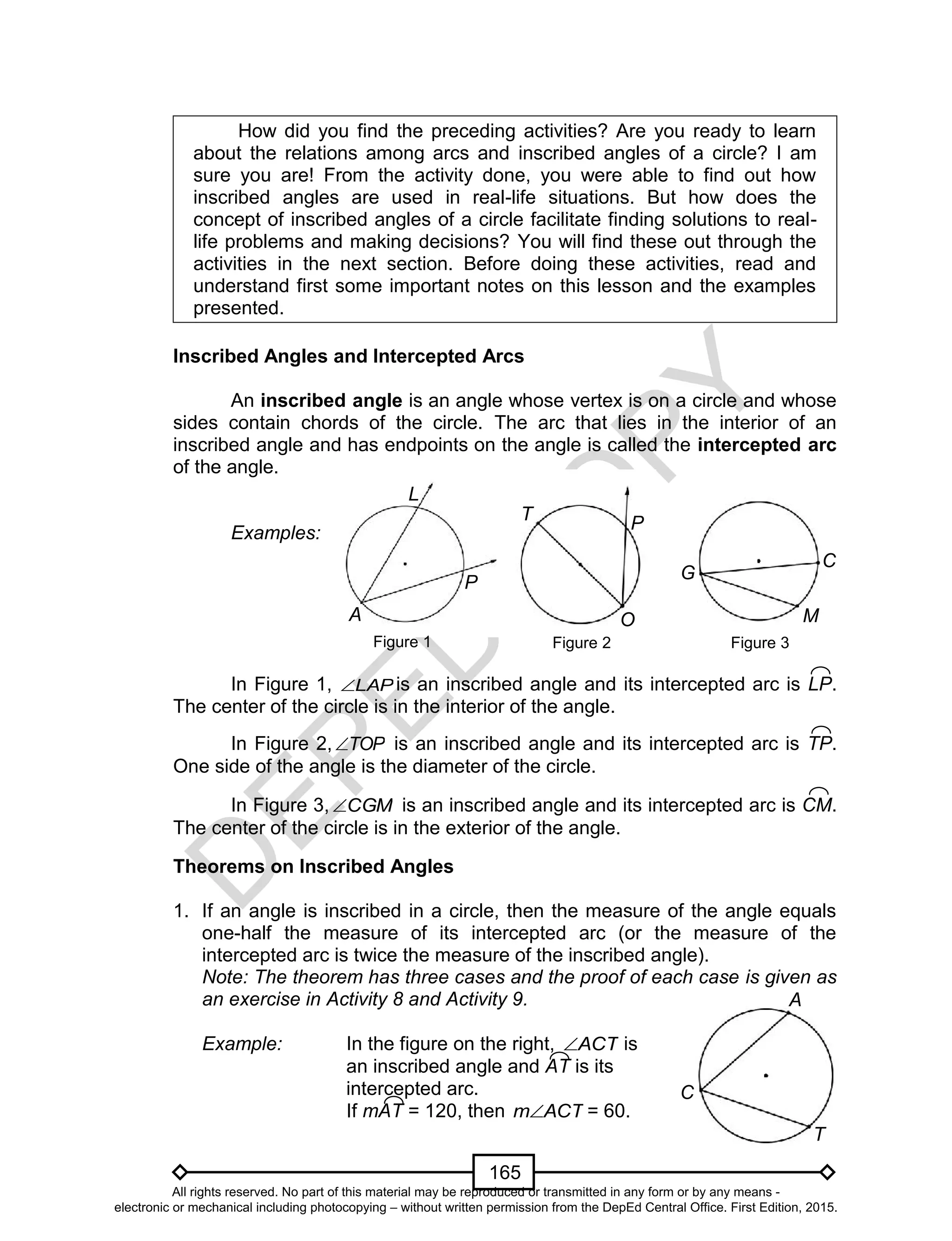 D
EPED
C
O
PY
165
Figure 2
T
O
P
How did you find the preceding activities? Are you ready to learn
about the relations among arcs and inscribed angles of a circle? I am
sure you are! From the activity done, you were able to find out how
inscribed angles are used in real-life situations. But how does the
concept of inscribed angles of a circle facilitate finding solutions to real-
life problems and making decisions? You will find these out through the
activities in the next section. Before doing these activities, read and
understand first some important notes on this lesson and the examples
presented.
Inscribed Angles and Intercepted Arcs
An inscribed angle is an angle whose vertex is on a circle and whose
sides contain chords of the circle. The arc that lies in the interior of an
inscribed angle and has endpoints on the angle is called the intercepted arc
of the angle.
Examples:
Figure 1
In Figure 1, LAP is an inscribed angle and its intercepted arc is LP.
The center of the circle is in the interior of the angle.
In Figure 2, TOP is an inscribed angle and its intercepted arc is TP.
One side of the angle is the diameter of the circle.
In Figure 3, CGM is an inscribed angle and its intercepted arc is CM.
The center of the circle is in the exterior of the angle.
Theorems on Inscribed Angles
1. If an angle is inscribed in a circle, then the measure of the angle equals
one-half the measure of its intercepted arc (or the measure of the
intercepted arc is twice the measure of the inscribed angle).
Note: The theorem has three cases and the proof of each case is given as
an exercise in Activity 8 and Activity 9.
Example: In the figure on the right, ACT is
an inscribed angle and AT is its
intercepted arc.
If mAT = 120, then ACTm = 60.
P
A
L
G
Figure 3
M
C
T
A
C
All rights reserved. No part of this material may be reproduced or transmitted in any form or by any means -
electronic or mechanical including photocopying – without written permission from the DepEd Central Office. First Edition, 2015.
 