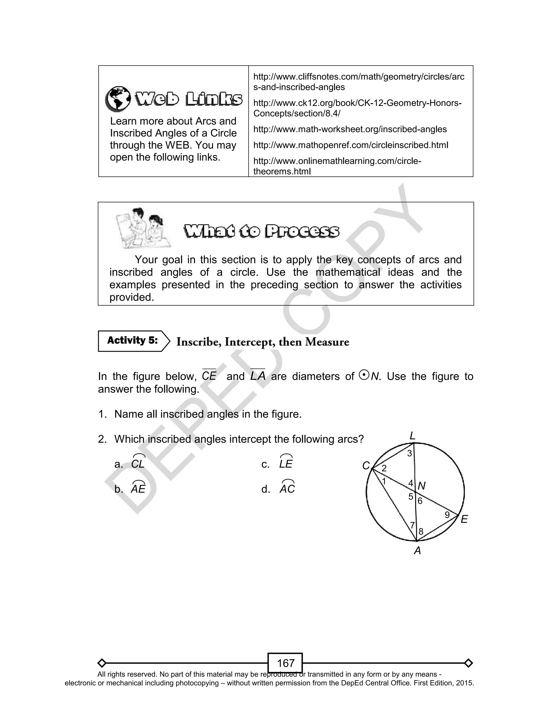 D
EPED
C
O
PY
167
N
Learn more about Arcs and
Inscribed Angles of a Circle
through the WEB. You may
open the following links.
http://www.cliffsnotes.com/math/geometry/circles/arc
s-and-inscribed-angles
http://www.ck12.org/book/CK-12-Geometry-Honors-
Concepts/section/8.4/
http://www.math-worksheet.org/inscribed-angles
http://www.mathopenref.com/circleinscribed.html
http://www.onlinemathlearning.com/circle-
theorems.html
Your goal in this section is to apply the key concepts of arcs and
inscribed angles of a circle. Use the mathematical ideas and the
examples presented in the preceding section to answer the activities
provided.
In the figure below, CE and LA are diameters of N. Use the figure to
answer the following.
1. Name all inscribed angles in the figure.
2. Which inscribed angles intercept the following arcs?
a. CL c. LE
b. AE d. AC
Activity 5:
8
6
A
C
L
E
2
3
1
9
4
7
5
All rights reserved. No part of this material may be reproduced or transmitted in any form or by any means -
electronic or mechanical including photocopying – without written permission from the DepEd Central Office. First Edition, 2015.
 