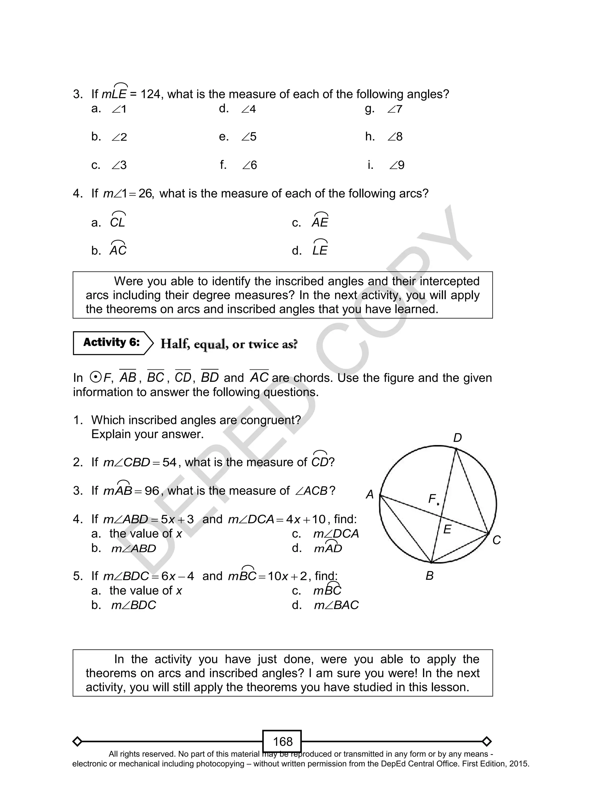D
EPED
C
O
PY
168
3. If mLE = 124, what is the measure of each of the following angles?
a. 1 d. 4 g. 7
b. 2 e. 5 h. 8
c. 3 f. 6 i. 9
4. If 1 26,m  what is the measure of each of the following arcs?
a. CL c. AE
b. AC d. LE
Were you able to identify the inscribed angles and their intercepted
arcs including their degree measures? In the next activity, you will apply
the theorems on arcs and inscribed angles that you have learned.
In F, AB , BC , CD, BD and AC are chords. Use the figure and the given
information to answer the following questions.
1. Which inscribed angles are congruent?
Explain your answer.
2. If 54CBDm , what is the measure of CD?
3. If 96mAB , what is the measure of ACB ?
4. If 35  xABDm and 104  xDCAm , find:
a. the value of x c. DCAm
b. ABDm d. mAD
5. If 46  xBDCm and 210  xmBC , find:
a. the value of x c. mBC
b. BDCm d. BACm
In the activity you have just done, were you able to apply the
theorems on arcs and inscribed angles? I am sure you were! In the next
activity, you will still apply the theorems you have studied in this lesson.
Activity 6:
A
D
E
F
C
B
All rights reserved. No part of this material may be reproduced or transmitted in any form or by any means -
electronic or mechanical including photocopying – without written permission from the DepEd Central Office. First Edition, 2015.
 