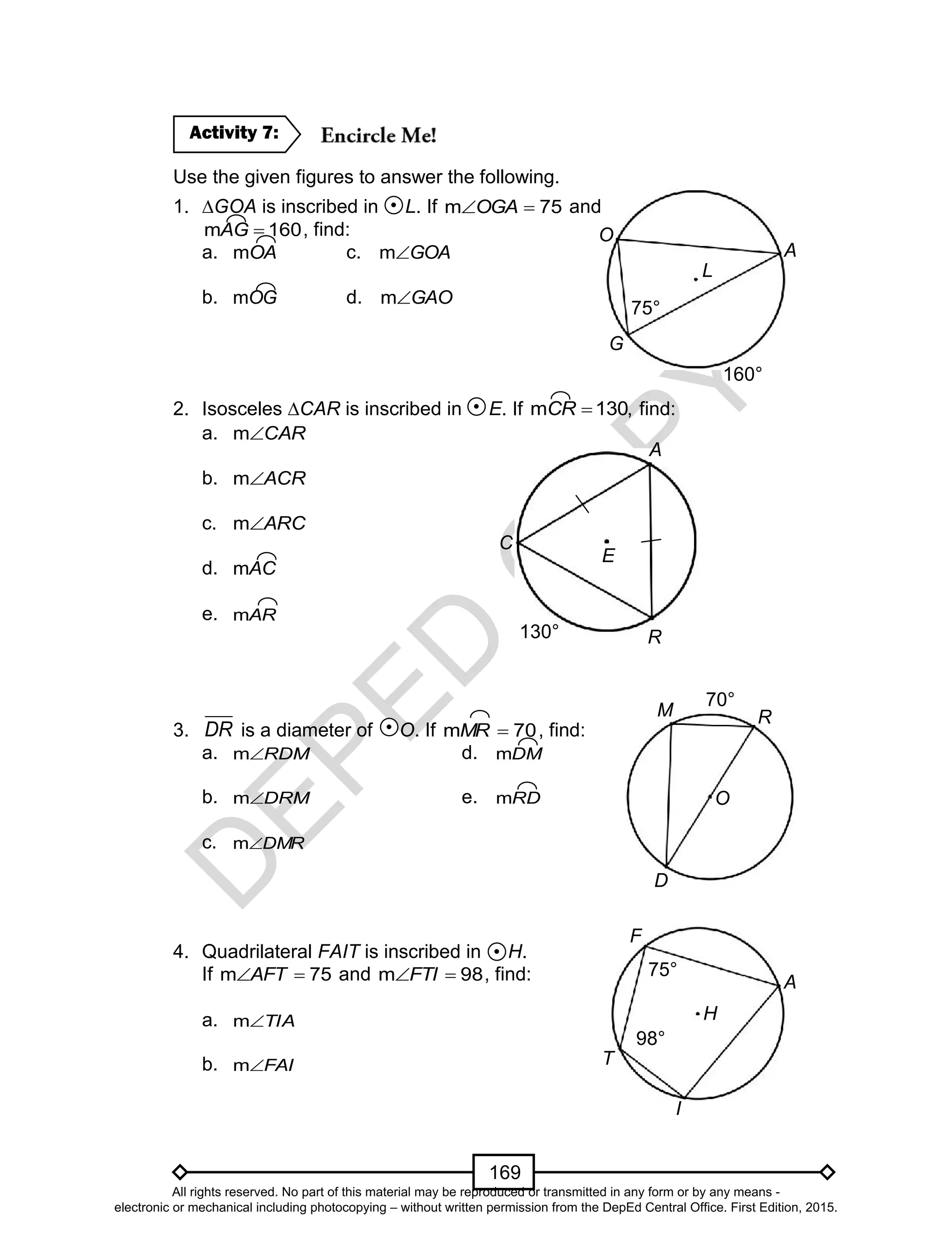 D
EPED
C
O
PY
169
Use the given figures to answer the following.
1. ∆GOA is inscribed in L. If 75m OGA and
160m AG , find:
a. OAm c. GOAm
b. OGm d. GAOm
2. Isosceles ∆CAR is inscribed in E. If m 130,CR  find:
a. CARm
b. ACRm
c. ARCm
d. ACm
e. ARm
3. DR is a diameter of O. If 70m MR , find:
a. RDMm d. DMm
b. DRMm e. RDm
c. DMRm
4. Quadrilateral FAIT is inscribed in H.
If 75m AFT and 98m FTI , find:
a. TIAm
b. FAIm
Activity 7:
A
O
G
75°
L
160°
A
C
R130°
E
D
O
M
70°
R
F
A
I
75°
T
98°
H
All rights reserved. No part of this material may be reproduced or transmitted in any form or by any means -
electronic or mechanical including photocopying – without written permission from the DepEd Central Office. First Edition, 2015.
 