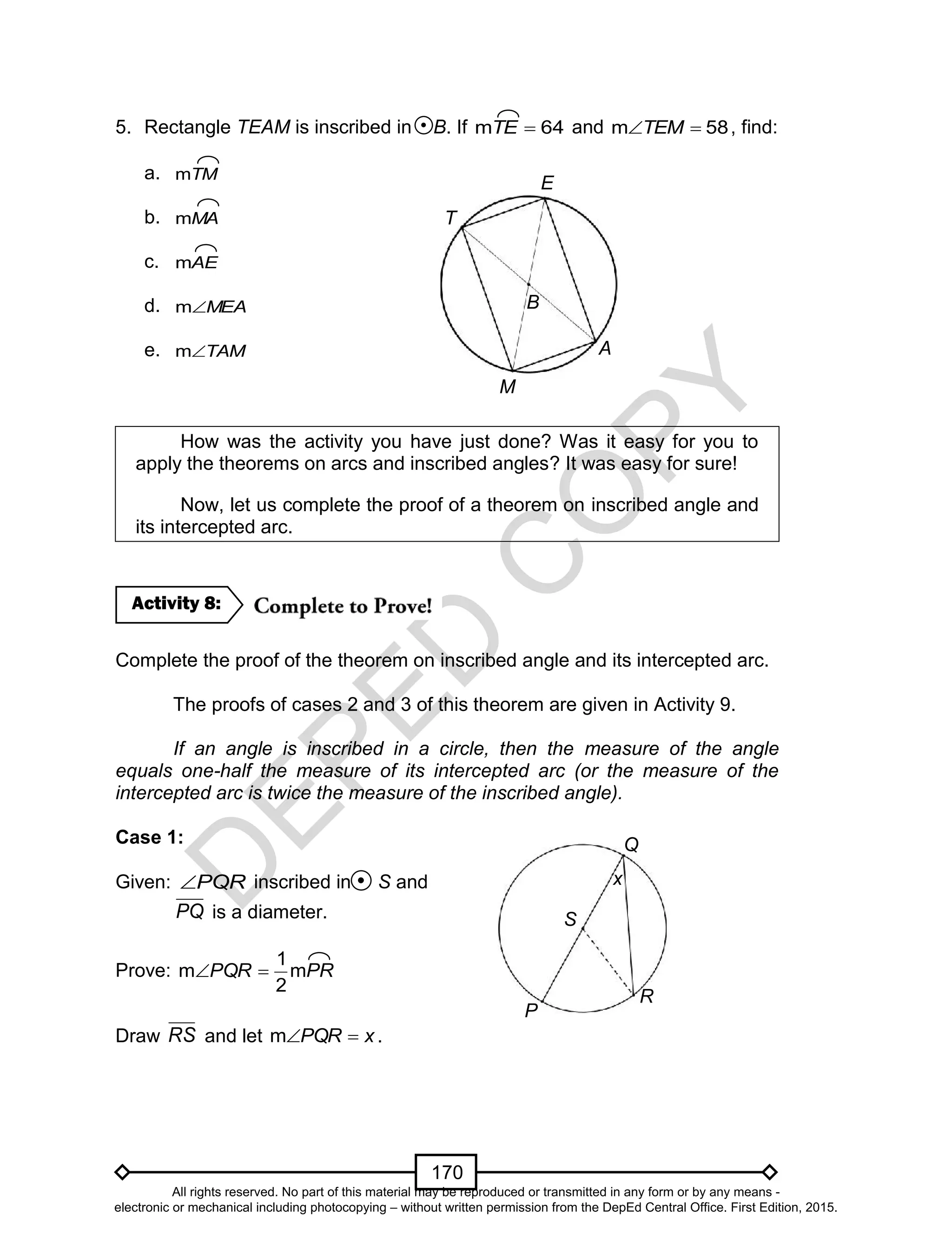 D
EPED
C
O
PY
170
5. Rectangle TEAM is inscribed in B. If 64m TE and 58m TEM , find:
a. TMm
b. MAm
c. AEm
d. MEAm
e. TAMm
How was the activity you have just done? Was it easy for you to
apply the theorems on arcs and inscribed angles? It was easy for sure!
Now, let us complete the proof of a theorem on inscribed angle and
its intercepted arc.
Complete the proof of the theorem on inscribed angle and its intercepted arc.
The proofs of cases 2 and 3 of this theorem are given in Activity 9.
If an angle is inscribed in a circle, then the measure of the angle
equals one-half the measure of its intercepted arc (or the measure of the
intercepted arc is twice the measure of the inscribed angle).
Case 1:
Given: PQR inscribed in S and
PQ is a diameter.
Prove: PRPQR m
2
1
m 
Draw RS and let xPQR m .
Activity 8:
P
R
Q
S
x
T
B
E
M
A
All rights reserved. No part of this material may be reproduced or transmitted in any form or by any means -
electronic or mechanical including photocopying – without written permission from the DepEd Central Office. First Edition, 2015.
 