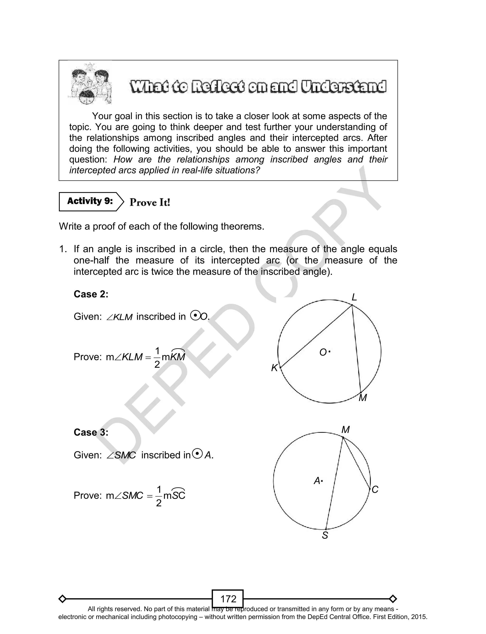 D
EPED
C
O
PY
172
Your goal in this section is to take a closer look at some aspects of the
topic. You are going to think deeper and test further your understanding of
the relationships among inscribed angles and their intercepted arcs. After
doing the following activities, you should be able to answer this important
question: How are the relationships among inscribed angles and their
intercepted arcs applied in real-life situations?
Write a proof of each of the following theorems.
1. If an angle is inscribed in a circle, then the measure of the angle equals
one-half the measure of its intercepted arc (or the measure of the
intercepted arc is twice the measure of the inscribed angle).
Case 2:
Given: KLM inscribed in O.
Prove: KMKLM m
2
1
m 
Case 3:
Given: SMC inscribed in A.
Prove: Cm
2
1
m SSMC 
Activity 9:
S
C
M
A
K
M
L
O
All rights reserved. No part of this material may be reproduced or transmitted in any form or by any means -
electronic or mechanical including photocopying – without written permission from the DepEd Central Office. First Edition, 2015.
 