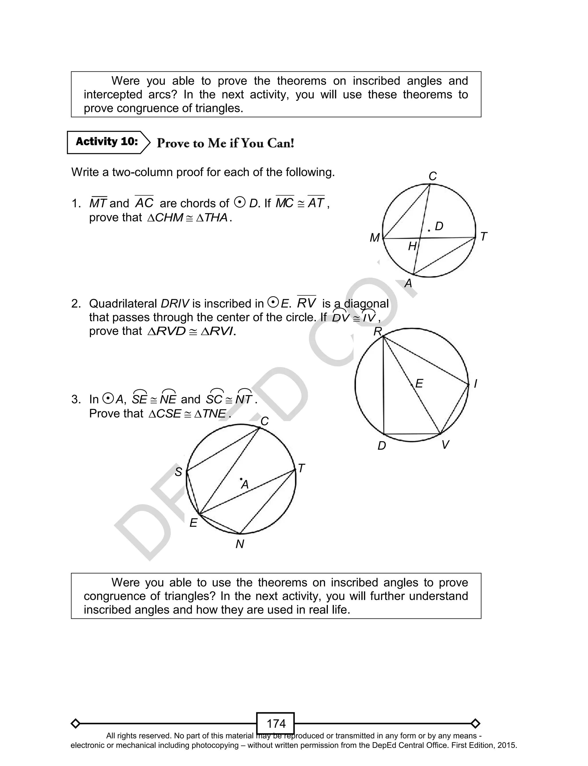 D
EPED
C
O
PY
174
Were you able to prove the theorems on inscribed angles and
intercepted arcs? In the next activity, you will use these theorems to
prove congruence of triangles.
Write a two-column proof for each of the following.
1. MT and AC are chords of D. If ATMC  ,
prove that THACHM  .
2. Quadrilateral DRIV is inscribed in E. RV is a diagonal
that passes through the center of the circle. If IVDV  ,
prove that .  RVD RVI
3. In A, NESE  and NTSC  .
Prove that TNECSE  .
Were you able to use the theorems on inscribed angles to prove
congruence of triangles? In the next activity, you will further understand
inscribed angles and how they are used in real life.
Activity 10:
M
A
T
D
C
H
E I
V
R
D
S
C
E
N
T
A
All rights reserved. No part of this material may be reproduced or transmitted in any form or by any means -
electronic or mechanical including photocopying – without written permission from the DepEd Central Office. First Edition, 2015.
 
