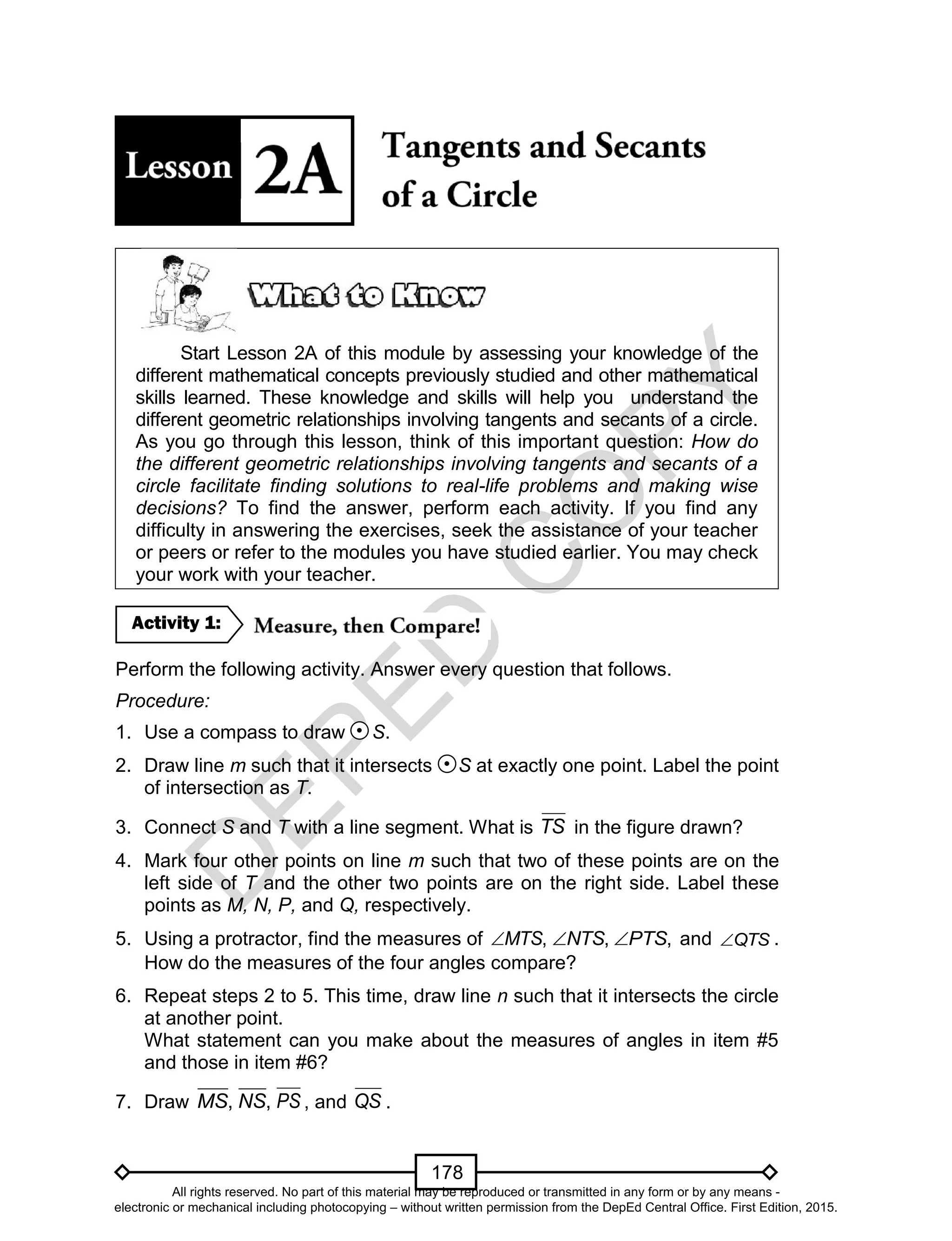 D
EPED
C
O
PY
178
Start Lesson 2A of this module by assessing your knowledge of the
different mathematical concepts previously studied and other mathematical
skills learned. These knowledge and skills will help you understand the
different geometric relationships involving tangents and secants of a circle.
As you go through this lesson, think of this important question: How do
the different geometric relationships involving tangents and secants of a
circle facilitate finding solutions to real-life problems and making wise
decisions? To find the answer, perform each activity. If you find any
difficulty in answering the exercises, seek the assistance of your teacher
or peers or refer to the modules you have studied earlier. You may check
your work with your teacher.
Perform the following activity. Answer every question that follows.
Procedure:
1. Use a compass to draw S.
2. Draw line m such that it intersects S at exactly one point. Label the point
of intersection as T.
3. Connect S and T with a line segment. What is TS in the figure drawn?
4. Mark four other points on line m such that two of these points are on the
left side of T and the other two points are on the right side. Label these
points as M, N, P, and Q, respectively.
5. Using a protractor, find the measures of ,MTS ,NTS ,PTS and QTS .
How do the measures of the four angles compare?
6. Repeat steps 2 to 5. This time, draw line n such that it intersects the circle
at another point.
What statement can you make about the measures of angles in item #5
and those in item #6?
7. Draw ,MS ,NS PS , and QS .
Activity 1:
All rights reserved. No part of this material may be reproduced or transmitted in any form or by any means -
electronic or mechanical including photocopying – without written permission from the DepEd Central Office. First Edition, 2015.
 