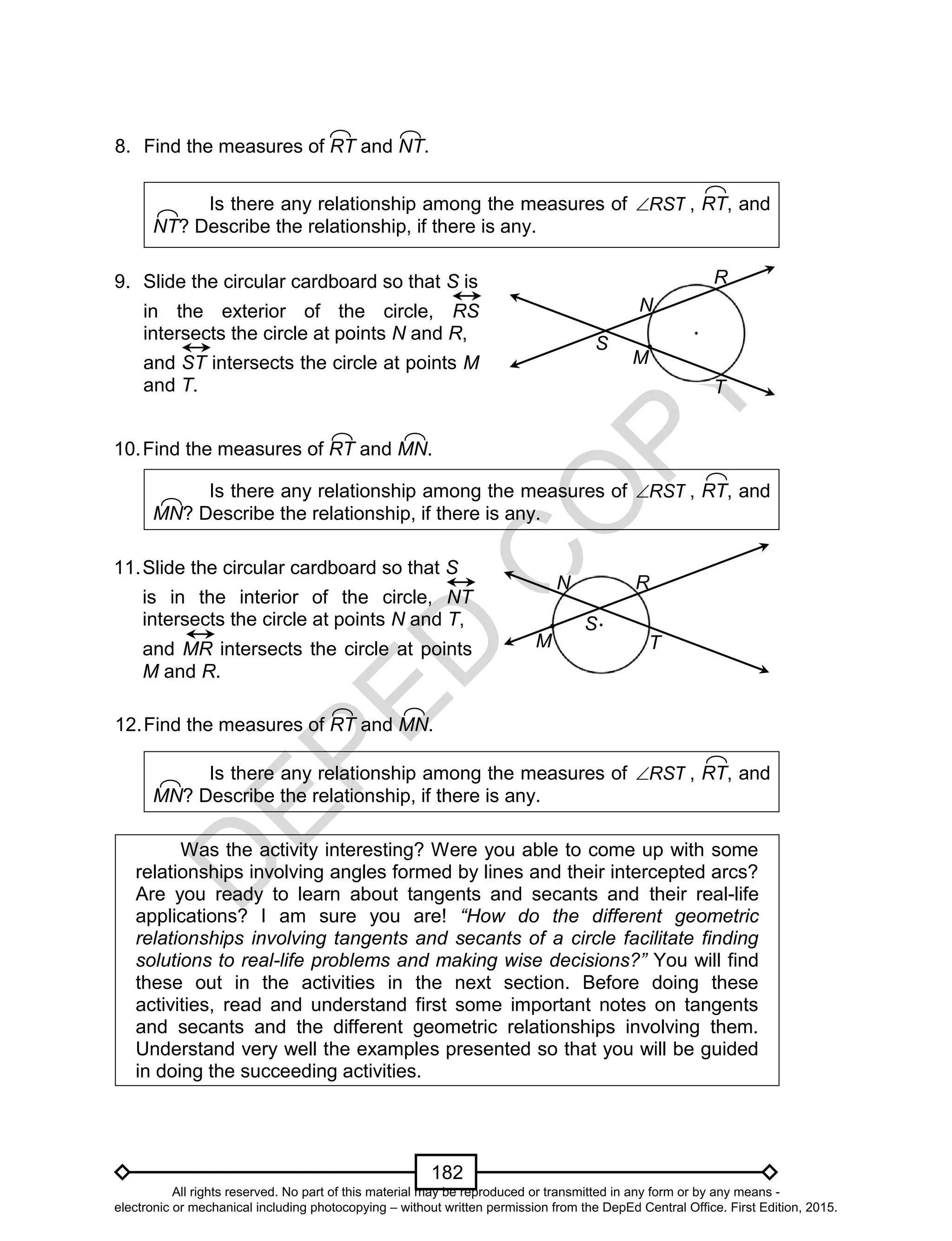 D
EPED
C
O
PY
182
Is there any relationship among the measures of RST , RT, and
NT? Describe the relationship, if there is any.
Is there any relationship among the measures of RST , RT, and
MN? Describe the relationship, if there is any.
Is there any relationship among the measures of RST , RT, and
MN? Describe the relationship, if there is any.
Was the activity interesting? Were you able to come up with some
relationships involving angles formed by lines and their intercepted arcs?
Are you ready to learn about tangents and secants and their real-life
applications? I am sure you are! “How do the different geometric
relationships involving tangents and secants of a circle facilitate finding
solutions to real-life problems and making wise decisions?” You will find
these out in the activities in the next section. Before doing these
activities, read and understand first some important notes on tangents
and secants and the different geometric relationships involving them.
Understand very well the examples presented so that you will be guided
in doing the succeeding activities.
9. Slide the circular cardboard so that S is
in the exterior of the circle, RS
intersects the circle at points N and R,
and ST intersects the circle at points M
and T.
8. Find the measures of RT and NT.
10.Find the measures of RT and MN.
R
S
T
N
M
11.Slide the circular cardboard so that S
is in the interior of the circle, NT
intersects the circle at points N and T,
and MR intersects the circle at points
M and R.
R
S
T
N
M
12.Find the measures of RT and MN.
All rights reserved. No part of this material may be reproduced or transmitted in any form or by any means -
electronic or mechanical including photocopying – without written permission from the DepEd Central Office. First Edition, 2015.
 
