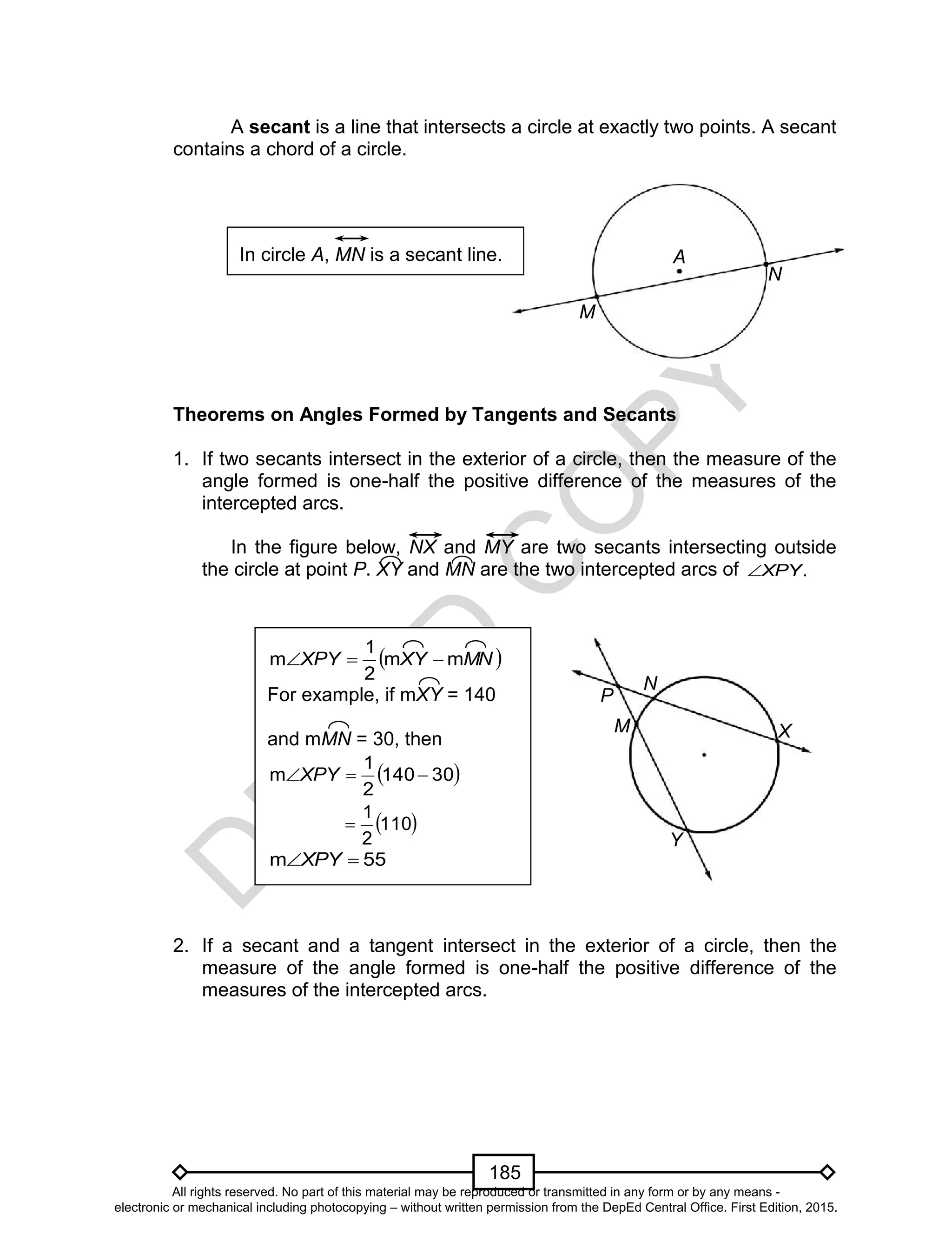 D
EPED
C
O
PY
185
A
M
N
A secant is a line that intersects a circle at exactly two points. A secant
contains a chord of a circle.
Theorems on Angles Formed by Tangents and Secants
1. If two secants intersect in the exterior of a circle, then the measure of the
angle formed is one-half the positive difference of the measures of the
intercepted arcs.
In the figure below, NX and MY are two secants intersecting outside
the circle at point P. XY and MN are the two intercepted arcs of .XPY
2. If a secant and a tangent intersect in the exterior of a circle, then the
measure of the angle formed is one-half the positive difference of the
measures of the intercepted arcs.
P
X
Y
N
M
 MNXYXPY mm
2
1
m 
For example, if mXY = 140
and mMN = 30, then
 30140
2
1
m XPY
 110
2
1

55m XPY
In circle A, MN is a secant line.
All rights reserved. No part of this material may be reproduced or transmitted in any form or by any means -
electronic or mechanical including photocopying – without written permission from the DepEd Central Office. First Edition, 2015.
 