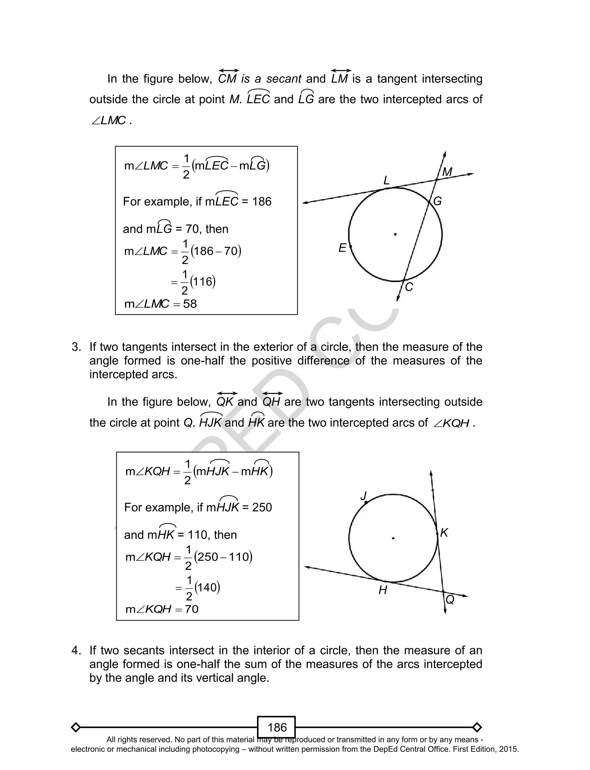 D
EPED
C
O
PY
186
In the figure below, CM is a secant and LM is a tangent intersecting
outside the circle at point M. LEC and LG are the two intercepted arcs of
LMC .
3. If two tangents intersect in the exterior of a circle, then the measure of the
angle formed is one-half the positive difference of the measures of the
intercepted arcs.
In the figure below, QK and QH are two tangents intersecting outside
the circle at point Q. HJK and HK are the two intercepted arcs of KQH .
4. If two secants intersect in the interior of a circle, then the measure of an
angle formed is one-half the sum of the measures of the arcs intercepted
by the angle and its vertical angle.
H
Q
K
J
 HKHJKKQH mm
2
1
m 
For example, if mHJK = 250
and mHK = 110, then
 110250
2
1
m KQH
 140
2
1

70m KQH
E
C
L
M
G
 LGLECLMC mm
2
1
m 
For example, if mLEC = 186
and mLG = 70, then
 70186
2
1
m LMC
 116
2
1

58m LMC
All rights reserved. No part of this material may be reproduced or transmitted in any form or by any means -
electronic or mechanical including photocopying – without written permission from the DepEd Central Office. First Edition, 2015.
 