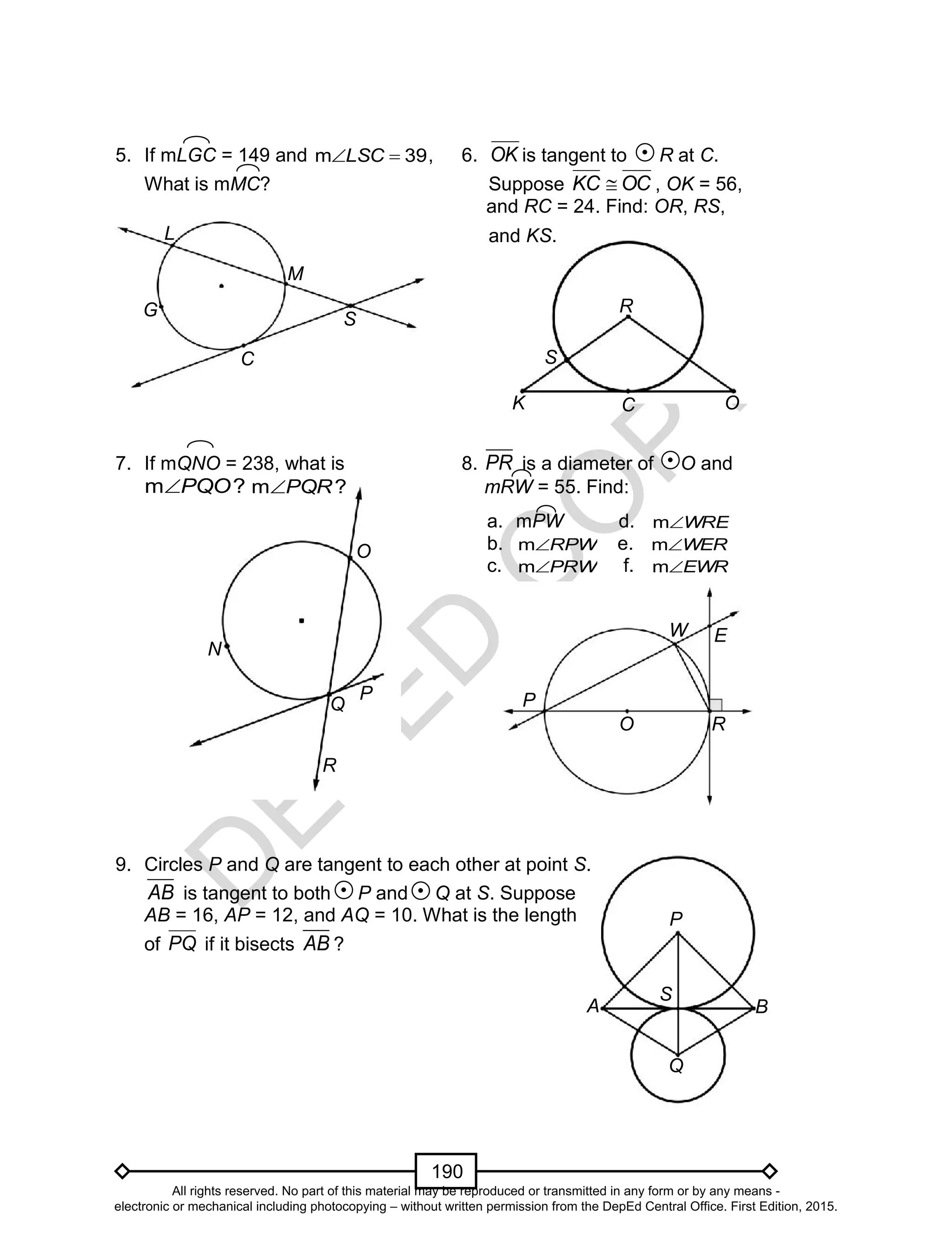 D
EPED
C
O
PY
190
K OC
R
S
N
Q
P
O
R
A
S
P
B
Q
5. If mLGC = 149 and 39m LSC , 6. OK is tangent to R at C.
What is mMC? Suppose OCKC  , OK = 56,
and RC = 24. Find: OR, RS,
and KS.
7. If mQNO = 238, what is 8. PR is a diameter of O and
m ?PQO m ?PQR mRW = 55. Find:
9. Circles P and Q are tangent to each other at point S.
AB is tangent to both P and Q at S. Suppose
AB = 16, AP = 12, and AQ = 10. What is the length
of PQ if it bisects AB ?
a. mPW d. WREm
b. RPWm e. WERm
c. PRWm f. EWRm
P
R
EW
O
C
S
M
G
L
All rights reserved. No part of this material may be reproduced or transmitted in any form or by any means -
electronic or mechanical including photocopying – without written permission from the DepEd Central Office. First Edition, 2015.
 