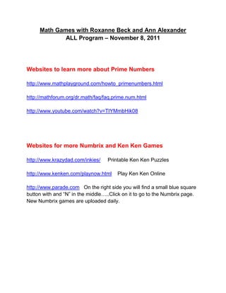 Math Games with Roxanne Beck and Ann Alexander
             ALL Program – November 8, 2011




Websites to learn more about Prime Numbers

http://www.mathplayground.com/howto_primenumbers.html

http://mathforum.org/dr.math/faq/faq.prime.num.html

http://www.youtube.com/watch?v=TIYMmbHik08




Websites for more Numbrix and Ken Ken Games

http://www.krazydad.com/inkies/    Printable Ken Ken Puzzles

http://www.kenken.com/playnow.html     Play Ken Ken Online

http://www.parade.com On the right side you will find a small blue square
button with and “N” in the middle…..Click on it to go to the Numbrix page.
New Numbrix games are uploaded daily.
 