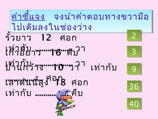 คำาชี้แจง จงนำาคำาตอบทางขวามือ
ไปเติมลงในช่องว่าง
คำาชี้แจง จงนำาคำาตอบทางขวามือ
ไปเติมลงในช่องว่าง
รั้วยาว 12 ศอก
เท่ากับ .................. วาเก้าอี้ยาว 16 คืบ
เท่ากับ .................. วา
เสาต้นนี้สูง 18 ศอก
เท่ากับ ................ คืบ
บ้านกว้าง 10 วา เท่ากับ
.................. ศอก
33
4040
22
3636
99
 