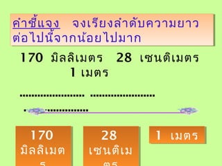 คำาชี้แจง จงเรียงลำาดับความยาว
ต่อไปนี้จากน้อยไปมาก
คำาชี้แจง จงเรียงลำาดับความยาว
ต่อไปนี้จากน้อยไปมาก
170 มิลลิเมตร 28 เซนติเมตร
1 เมตร
...................... ......................
......................
170
มิลลิเมต
170
มิลลิเมต
28
เซนติเม
28
เซนติเม
1 เมตร1 เมตร
 