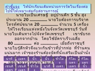 คำำชี้แจง ให้นักเรียนเติมหน่วยกำรวัดในเรื่องต่อ
ไปนี้ให้เหมำะสมกับสถำนกำรณ์
คำำชี้แจง ให้นักเรียนเติมหน่วยกำรวัดในเรื่องต่อ
ไปนี้ให้เหมำะสมกับสถำนกำรณ์
นำยใบเป็นเศรษฐี อยู่บ้ำนตึก 5 ชั้น สูง
ประมำณ 20 .................. นำยใบต้องกำรบริจำค
โทรทัศน์ขนำด 20 .................. จำำนวน 5 เครื่อง
ให้โรงเรียนแห่งหนึ่งในจังหวัดเพชรบุรี วันที่
นำยใบเดินทำงไปจังหวัดเพชรบุรี เขำขับรถ
ออกจำกบ้ำน โดยใช้อัตรำเร็วเฉลี่ย
80 .................. ต่อ .................. เมื่อถึงรำชบุรี
นำยใบรู้สึกหิวจึงแวะกินข้ำวที่ปำกท่อ ที่ร้ำนคน
แน่นมำก เจ้ำของร้ำนต้องจัดที่นั่งเสริมเป็นม้ำนั่ง
เล็กๆ ให้นำยใบนั่ง ม้ำนั่งนี้สูงเพียง 30 ................
.. เมื่อนำยใบรับประทำนเสร็จแล้ว ต้องเดินทำง
ต่อไปอีกประมำณ 1 .................. 10 ..................
เมตรเมตร นิ้วนิ้ว นิ้วนิ้ว ชั่วโม
ง
ชั่วโม
ง
กิโลเ
มตร
กิโลเ
มตร
เซนติเซนติ ชั่วโมชั่วโม นำทีนำที เมตรเมตรเมตรเมตร
นำทีนำที
เซนติเซนติ
กิโลเ
มตร
กิโลเ
มตร
นิ้วนิ้ว
 