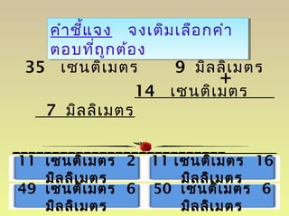 คำำชี้แจง จงเติมเลือกคำำ
ตอบที่ถูกต้อง
คำำชี้แจง จงเติมเลือกคำำ
ตอบที่ถูกต้อง
35 เซนติเมตร 9 มิลลิเมตร
14 เซนติเมตร
7 มิลลิเมตร
___________________________
11 เซนติเมตร 2
มิลลิเมตร
49 เซนติเมตร 6
มิลลิเมตร
11 เซนติเมตร 16
มิลลิเมตร
50 เซนติเมตร 6
มิลลิเมตร
+
 