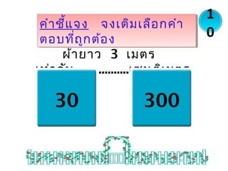 ผ้ายาว 3 เมตร
เท่ากับ..................เซนติเมตร
คำาชี้แจง จงเติมเลือกคำา
ตอบที่ถูกต้อง
คำาชี้แจง จงเติมเลือกคำา
ตอบที่ถูกต้อง
1
0
30 300
 