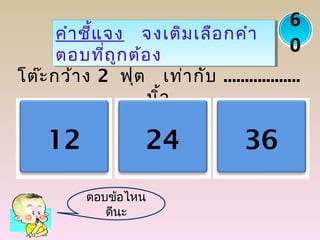 โต๊ะกว้าง 2 ฟุต เท่ากับ ..................
นิ้ว
คำาชี้แจง จงเติมเลือกคำา
ตอบที่ถูกต้อง
คำาชี้แจง จงเติมเลือกคำา
ตอบที่ถูกต้อง
12 24 36
6
0
ตอบข้อไหน
ดีนะ
 