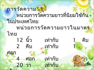 การวัดความยาว
หน่วยการวัดความยาวที่นิยมใช้กัน
ในประเทศไทย
หน่วยการวัดความยาวในมาตร
ไทย
12 นิ้ว เท่ากับ 1 คืบ
2 คืบ เท่ากับ 1
ศอก
4 ศอก เท่ากับ 1 วา
20 วา เท่ากับ 1
 