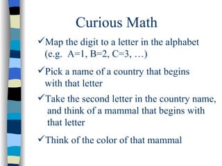 Curious Math Map the digit to a letter in the alphabet (e.g.  A=1, B=2, C=3, …) Pick a name of a country that begins with that letter Take the second letter in the country name,  and think of a mammal that begins with that letter Think of the color of that mammal 