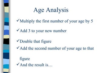 Age Analysis Multiply the first number of your age by 5 Add 3 to your new number Double that figure Add the second number of your age to that  figure And the result is… 