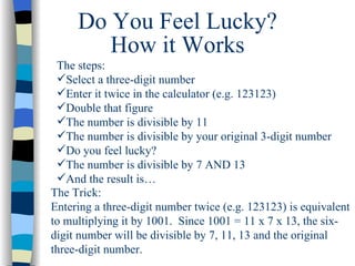 Do You Feel Lucky? The steps: Select a three-digit number  Enter it twice in the calculator (e.g. 123123)  Double that figure The number is divisible by 11  The number is divisible by your original 3-digit number Do you feel lucky? The number is divisible by 7 AND 13 And the result is… How it Works The Trick: Entering a three-digit number twice (e.g. 123123) is equivalent to multiplying it by 1001.  Since 1001 = 11 x 7 x 13, the six-digit number will be divisible by 7, 11, 13 and the original three-digit number. 