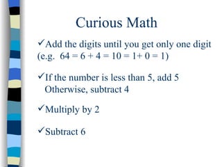 Curious Math Add the digits until you get only one digit (e.g.  64 = 6 + 4 = 10 = 1+ 0 = 1) If the number is less than 5, add 5 Otherwise, subtract 4 Multiply by 2 Subtract 6 