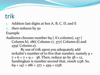 trik
1. Additon last digits at box A, B, C, D, and E
2. then reduces by 50
Example
Audience chooses number 69 ( A's column), 147 (
Column b), 186( Column c), 377( Column d) and
459( Column e).
By use of trik upon you adequately add
terkahir's number of to five that number, namely 9 +
7 + 6 + 7 + 9 = 38. Then, reduce 50 by 38 = 12,
Sandingkan is number second that, result 1238. So,
69 + 147 + 186 + 377 + 459 = 1238.
 