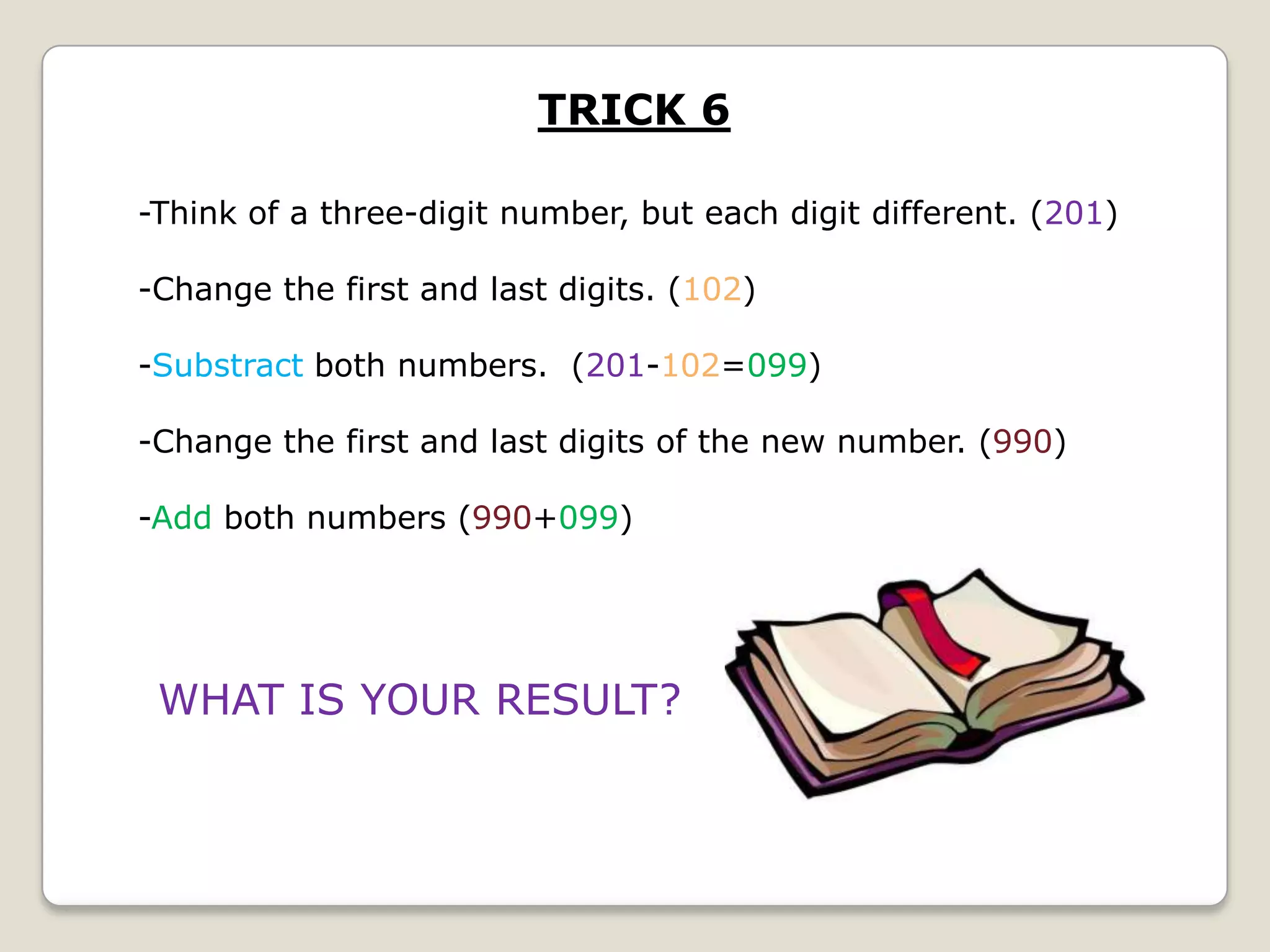 TRICK 6
-Think of a three-digit number, but each digit different. (201)
-Change the first and last digits. (102)

-Substract both numbers. (201-102=099)
-Change the first and last digits of the new number. (990)
-Add both numbers (990+099)

WHAT IS YOUR RESULT?

 