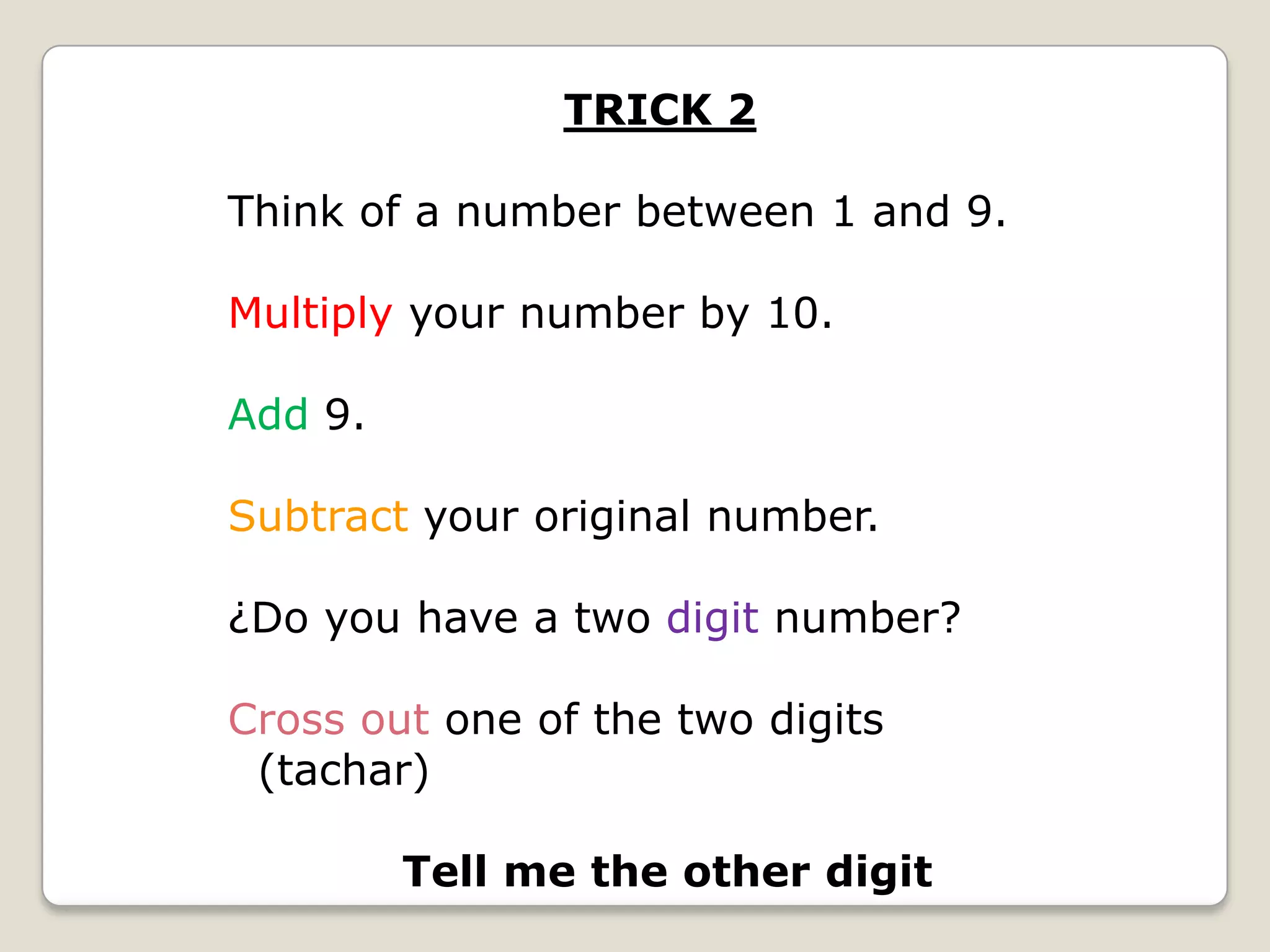 TRICK 2
Think of a number between 1 and 9.

Multiply your number by 10.
Add 9.

Subtract your original number.
¿Do you have a two digit number?

Cross out one of the two digits
(tachar)
Tell me the other digit

 