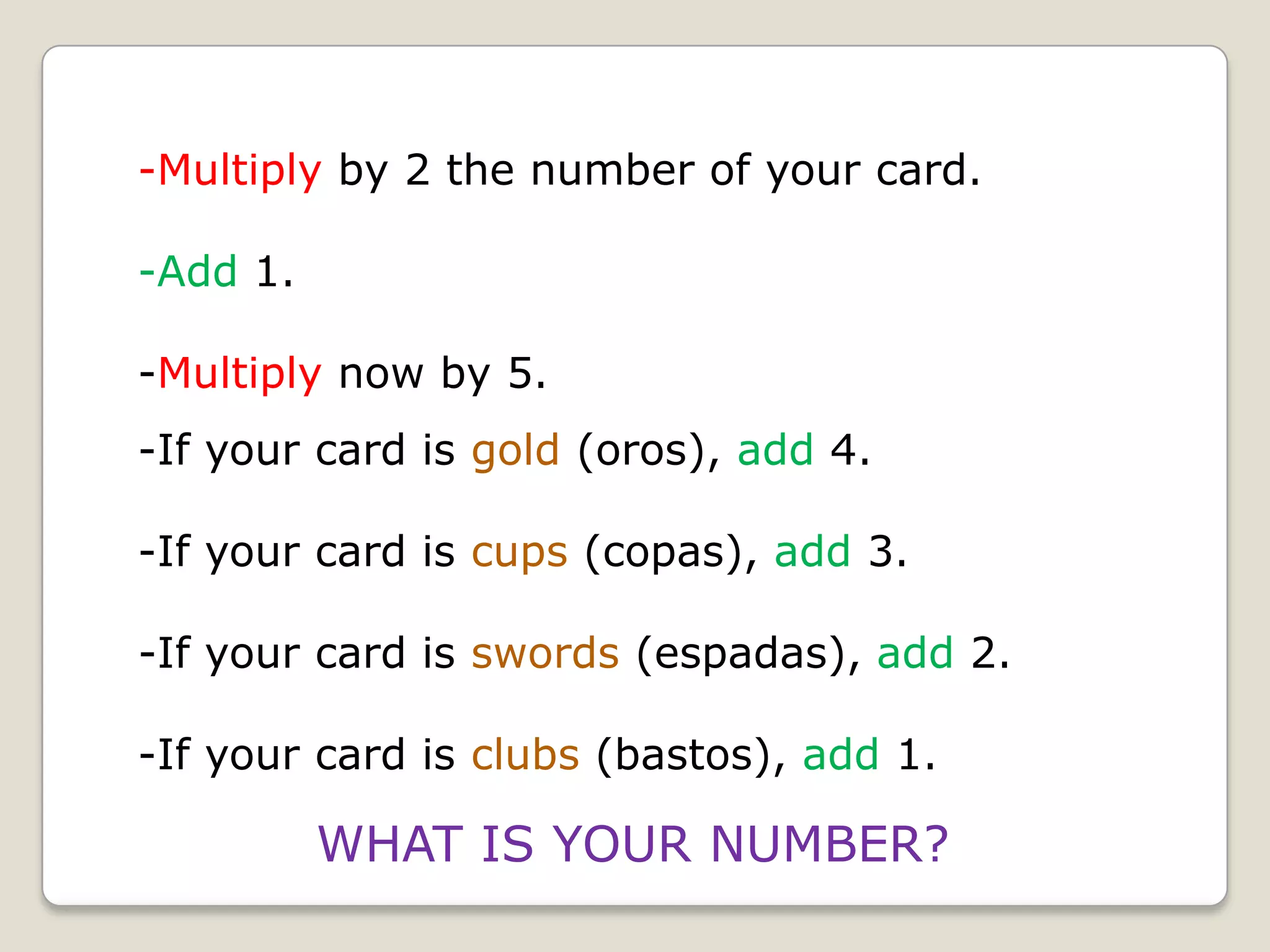-Multiply by 2 the number of your card.
-Add 1.
-Multiply now by 5.
-If your card is gold (oros), add 4.
-If your card is cups (copas), add 3.

-If your card is swords (espadas), add 2.
-If your card is clubs (bastos), add 1.

WHAT IS YOUR NUMBER?

 