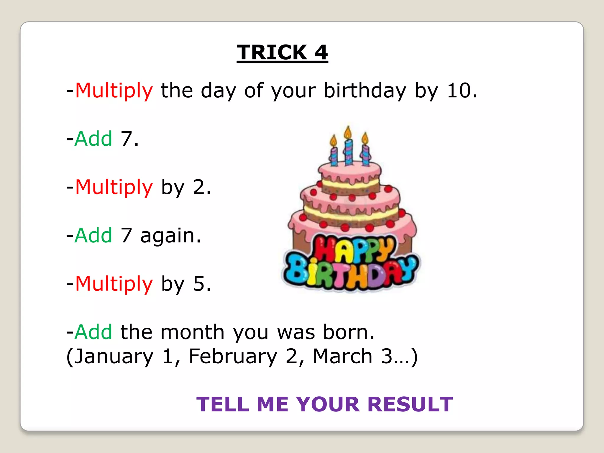 TRICK 4
-Multiply the day of your birthday by 10.

-Add 7.
-Multiply by 2.
-Add 7 again.
-Multiply by 5.
-Add the month you was born.
(January 1, February 2, March 3…)
TELL ME YOUR RESULT

 