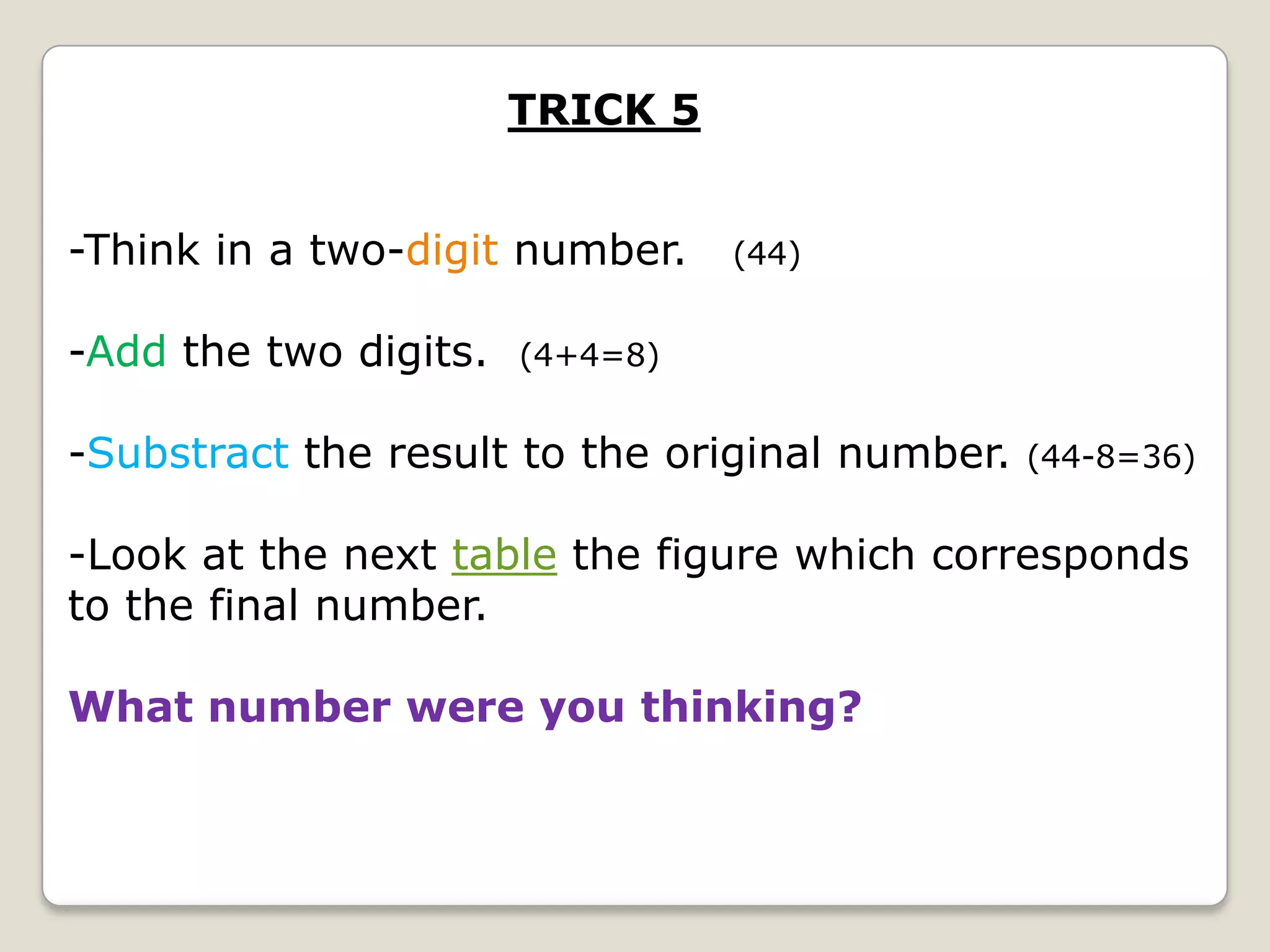 TRICK 5
-Think in a two-digit number.
-Add the two digits.

(44)

(4+4=8)

-Substract the result to the original number.

(44-8=36)

-Look at the next table the figure which corresponds
to the final number.
What number were you thinking?

 