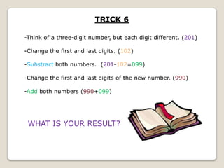 TRICK 6
-Think of a three-digit number, but each digit different. (201)
-Change the first and last digits. (102)

-Substract both numbers. (201-102=099)
-Change the first and last digits of the new number. (990)
-Add both numbers (990+099)

WHAT IS YOUR RESULT?

 