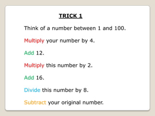 TRICK 1
Think of a number between 1 and 100.
Multiply your number by 4.
Add 12.
Multiply this number by 2.

Add 16.
Divide this number by 8.

Subtract your original number.

 