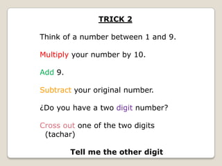 TRICK 2
Think of a number between 1 and 9.

Multiply your number by 10.
Add 9.

Subtract your original number.
¿Do you have a two digit number?

Cross out one of the two digits
(tachar)
Tell me the other digit

 