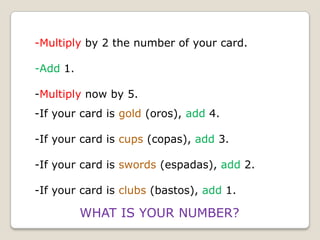 -Multiply by 2 the number of your card.
-Add 1.
-Multiply now by 5.
-If your card is gold (oros), add 4.
-If your card is cups (copas), add 3.

-If your card is swords (espadas), add 2.
-If your card is clubs (bastos), add 1.

WHAT IS YOUR NUMBER?

 