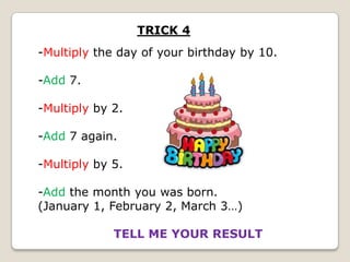 TRICK 4
-Multiply the day of your birthday by 10.

-Add 7.
-Multiply by 2.
-Add 7 again.
-Multiply by 5.
-Add the month you was born.
(January 1, February 2, March 3…)
TELL ME YOUR RESULT

 