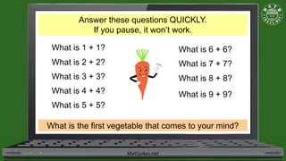 Mathjokes.net
Answer these questions QUICKLY.
If you pause, it won’t work.
What is 1 + 1?
What is 2 + 2?
What is 3 + 3?
What is 4 + 4?
What is 5 + 5?
What is 6 + 6?
What is 7 + 7?
What is 8 + 8?
What is 9 + 9?
What is the first vegetable that comes to your mind?
 