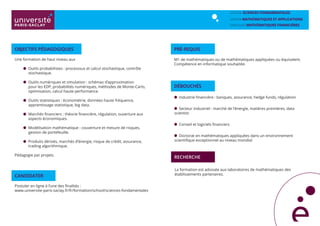 Une formation de haut niveau aux
	
	 Outils probabilistes : processsus et calcul stochastique, contrôle 	
	stochastique.
	 Outils numériques et simulation : schémas d’approximation 		
	 pour les EDP, probabilités numériques, méthodes de Monte-Carlo, 	
	 optimisation, calcul haute performance.
	 Outils statistiques : économétrie, données haute fréquence, 		
	 apprentissage statistique, big data.
	 Marchés financiers : théorie financière, régulation, ouverture aux 	
	 aspects économiques.
	 Modélisation mathématique : couverture et mesure de risques, 	
	 gestion de portefeuille.
	 Produits dérivés, marchés d’énergie, risque de crédit, assurance, 	
	 trading algorithmique.
Pédagogie par projets.
Objectifs pédagogiques
Industrie financière : banques, assurance, hedge funds, régulation
Secteur industriel : marché de l’énergie, matières premières, data
scientist
Conseil et logiciels financiers
Doctorat en mathématiques appliquées dans un environnement
scientifique exceptionnel au niveau mondial
débouchés
La formation est adossée aux laboratoires de mathématiques des
établissements partenaires.
Recherche
Pré-requis
M1 de mathématiques ou de mathématiques appliquées ou équivalent.
Compétence en informatique souhaitée.
School SCIENCES FONDAMENTALES
MASTER mathématiques et applications
PARCOURS mathématiques FINANCIÈRES
CANDIDATER
Postuler en ligne à l’une des finalités :
www.universite-paris-saclay.fr/fr/formation/school/sciences-fondamentales
 