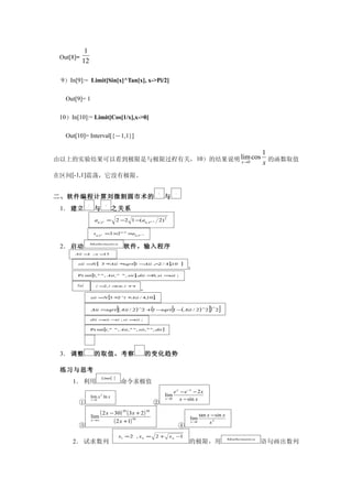 1
 Out[8]=
           12

 9）In[9]:= Limit[Sin[x]^Tan[x], x->Pi/2]

   Out[9]= 1

 10）In[10]:= Limit[Cos[1/x],x->0]

   Out[10]= Interval[{－1,1}]

                                                                                                                                  1
由以上的实验结果可以看到极限是与极限过程有关， 10）的结果说明 lim cos
                                 x →0                                                                                             x 的函数取值
在区间[-1,1]震荡，它没有极限。

                                                                     an           sn
二、软件编程计算刘微割圆市术的                                                           与
               sn                an
 1． 建立                    与               之关系
                          a6.2 n = 2 −2 1 −(a6.2 n −1 2) 2

                          s 6⋅2 n =3 ×2 n − ×a 6⋅2 n −1
                                           1



                    Mathematica
 2． 启动                                            软件，输入程序
      Aii = ; n =
           1     15


       sii = [ 3 ∗
            N     Aii ∗sqrt [ −
                            1  Aii ∧ / 4]10
                                    2    ,                                             ]
                                                                                           ；
       Pr int [ , " " , Aii , " " , sii ] dii = ; si =
              1                          ;     0      sii ;

       For [               i = , i < n, i +
                              2     =      +
                                                            ，
                        sii =N 3 ∗ i ∗
                                  2   [
                                      Aii / 4,10 ;∧
                                                                 ]

                                              [                  (
                        Aii =sqrt ( Aii / 2 ) 2 + 1 −sqrt 1 − Aii / 2 ) 2
                                                       ∧
                                                             (                [                    ∧
                                                                                                       ])
                                                                                                        ∧
                                                                                                            2   ]
                        dii =sii − ; si =
                                  si     sii ;


                        Pr int [i , " " , Aii , " " , sii , " " , dii ]

                    ]

                                                       sn
 3． 调整         n
                          的取值，考察                            的变化趋势

 练习与思考
                               Limit [    ]
     1． 利用                                        命令求极值
                                                                               e x − e −x − 2 x
                        lim x 2 ln x                                      lim
                        x →0                                              x →0     x − sin x
        ①                                                        ②

                        lim
                               ( 2 x − 30) ( 3x + 2)
                                                  20        30
                                                                                                  tan x − sin x
                                                                                           lim
                        x →∞           ( 2 x +1) 50                                        x →0        x3
        ③                                                                              ④
                                              x1 = 2 , x n =         2+     x n −1
                                                                                                                    Mathematica
     2． 试求数列                                                                               的极限，用                                  语句画出数列
 