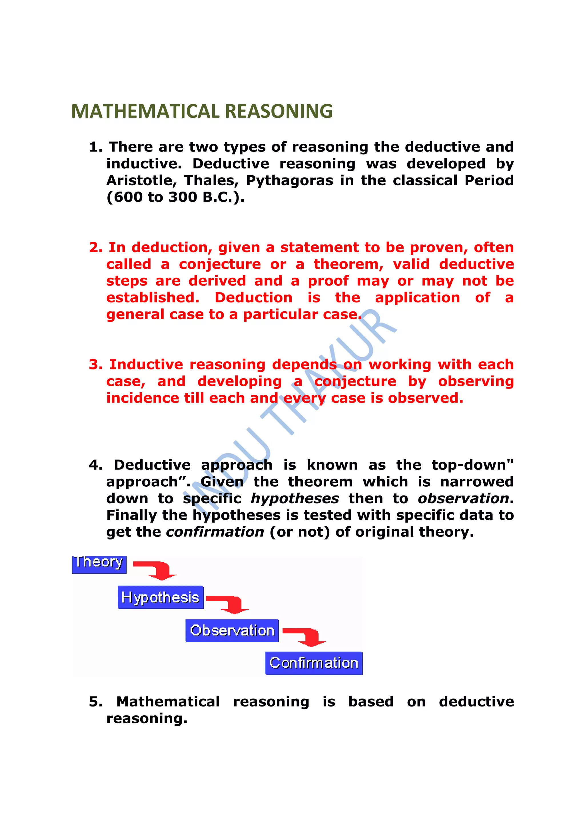 MATHEMATICAL REASONING
 1. There are two types of reasoning the deductive and
    inductive. Deductive reasoning was developed by
    Aristotle, Thales, Pythagoras in the classical Period
    (600 to 300 B.C.).


 2. In deduction, given a statement to be proven, often
    called a conjecture or a theorem, valid deductive
    steps are derived and a proof may or may not be
    established. Deduction is the application of a
    general case to a particular case.


 3. Inductive reasoning depends on working with each
   case, and developing a conjecture by observing
   incidence till each and every case is observed.



 4. Deductive approach is known as the top-down"
   approach”. Given the theorem which is narrowed
   down to specific hypotheses then to observation.
   Finally the hypotheses is tested with specific data to
   get the confirmation (or not) of original theory.




 5. Mathematical reasoning is based on deductive
   reasoning.
 