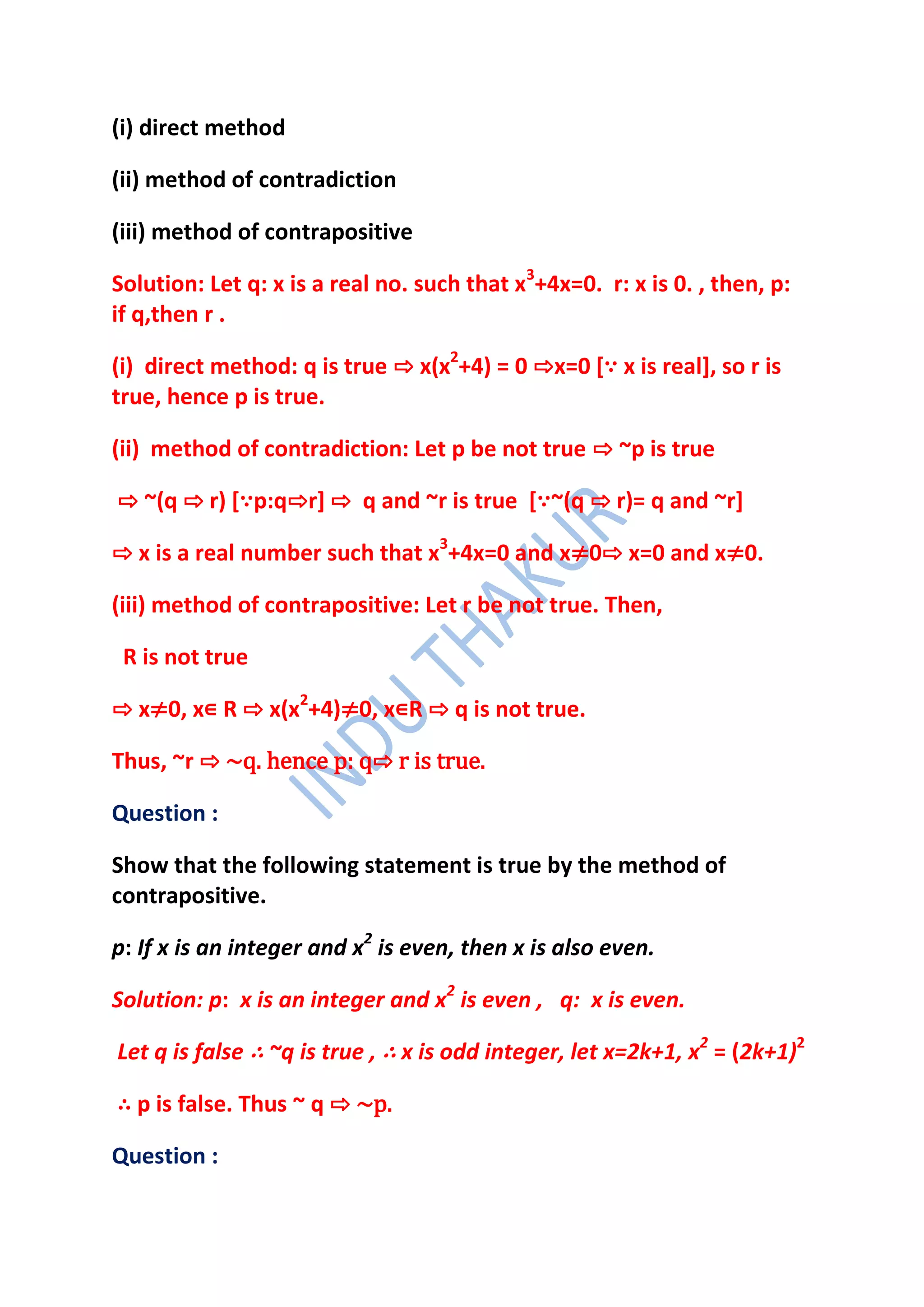 (i) direct method

(ii) method of contradiction

(iii) method of contrapositive

Solution: Let q: x is a real no. such that x3+4x=0. r: x is 0. , then, p:
if q,then r .

(i) direct method: q is true ⇨ x(x2+4) = 0 ⇨x=0 [∵ x is real], so r is
true, hence p is true.

(ii) method of contradiction: Let p be not true ⇨ ~p is true

⇨ ~(q ⇨ r) [∵p:q⇨r] ⇨ q and ~r is true [∵~(q ⇨ r)= q and ~r]

⇨ x is a real number such that x3+4x=0 and x≠0⇨ x=0 and x≠0.

(iii) method of contrapositive: Let r be not true. Then,

 R is not true

⇨ x≠0, x∊ R ⇨ x(x2+4)≠0, x∊R ⇨ q is not true.

Thus, ~r ⇨ ~q. hence p: q⇨ r is true.

Question :

Show that the following statement is true by the method of
contrapositive.

p: If x is an integer and x2 is even, then x is also even.

Solution: p: x is an integer and x2 is even , q: x is even.

Let q is false ∴ ~q is true , ∴ x is odd integer, let x=2k+1, x2 = (2k+1)2

∴ p is false. Thus ~ q ⇨ ~p.

Question :
 
