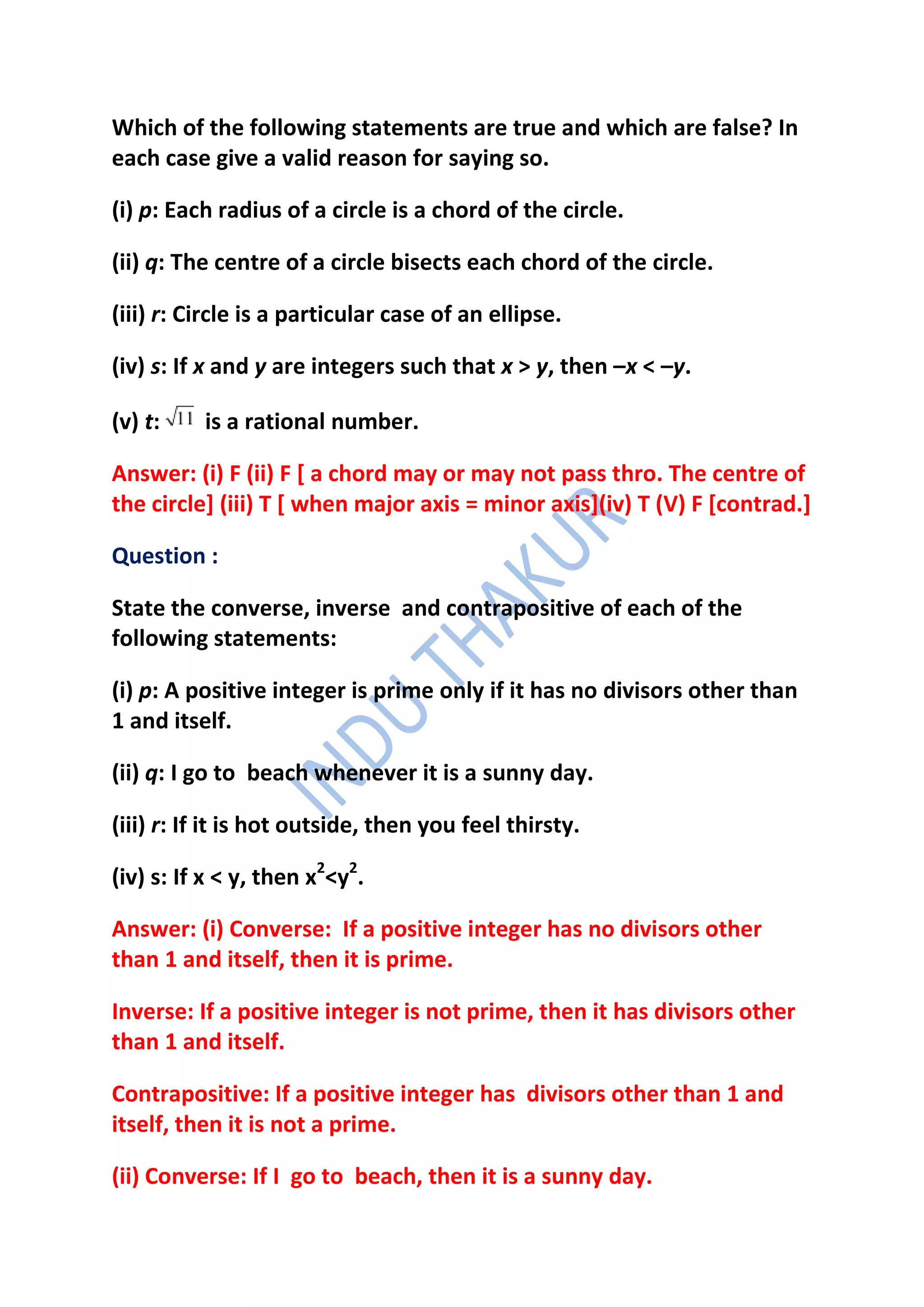 Which of the following statements are true and which are false? In
each case give a valid reason for saying so.

(i) p: Each radius of a circle is a chord of the circle.

(ii) q: The centre of a circle bisects each chord of the circle.

(iii) r: Circle is a particular case of an ellipse.

(iv) s: If x and y are integers such that x > y, then –x < –y.

(v) t:    is a rational number.

Answer: (i) F (ii) F [ a chord may or may not pass thro. The centre of
the circle] (iii) T [ when major axis = minor axis](iv) T (V) F [contrad.]

Question :

State the converse, inverse and contrapositive of each of the
following statements:

(i) p: A positive integer is prime only if it has no divisors other than
1 and itself.

(ii) q: I go to beach whenever it is a sunny day.

(iii) r: If it is hot outside, then you feel thirsty.

(iv) s: If x < y, then x2<y2.

Answer: (i) Converse: If a positive integer has no divisors other
than 1 and itself, then it is prime.

Inverse: If a positive integer is not prime, then it has divisors other
than 1 and itself.

Contrapositive: If a positive integer has divisors other than 1 and
itself, then it is not a prime.

(ii) Converse: If I go to beach, then it is a sunny day.
 
