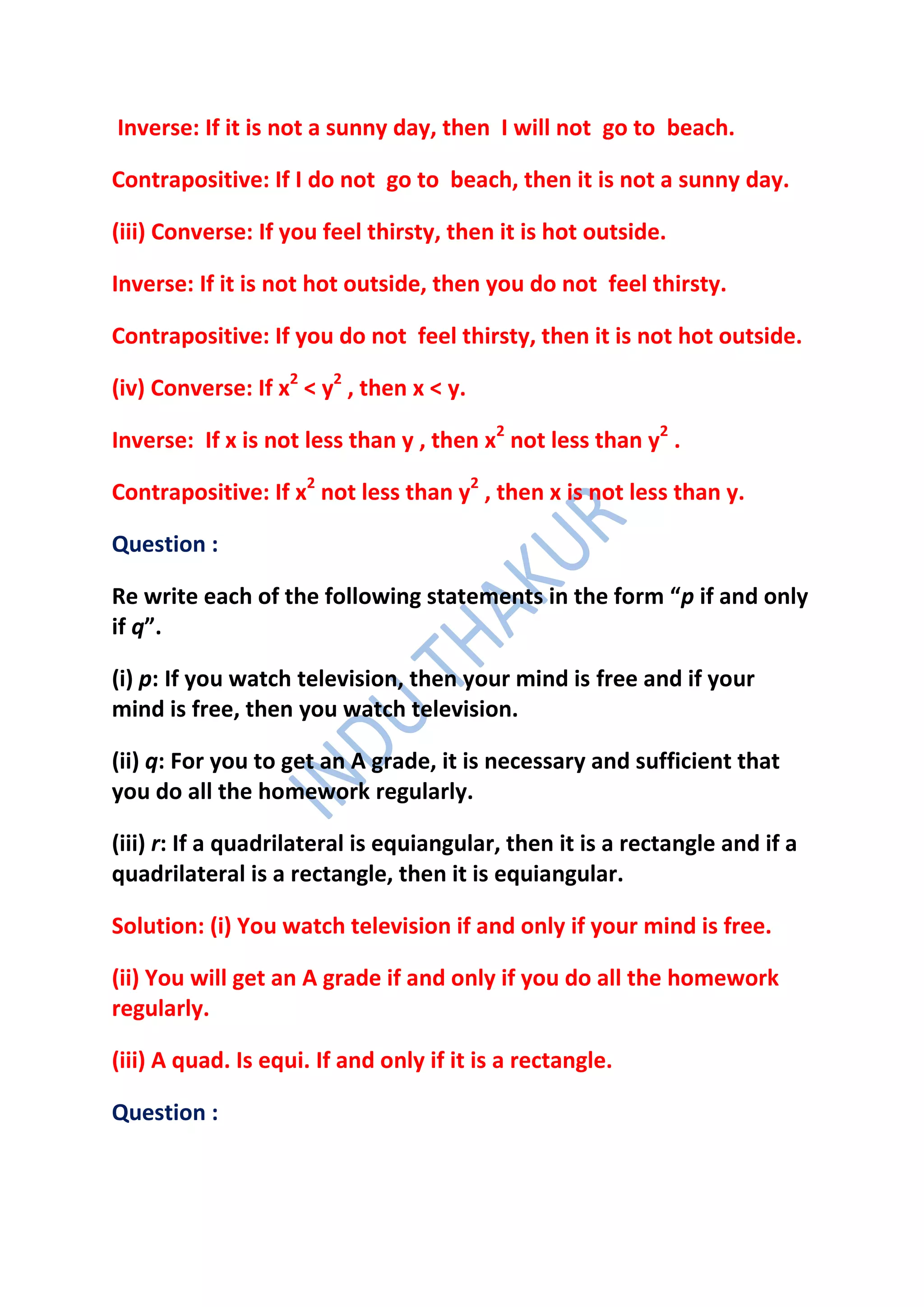 Inverse: If it is not a sunny day, then I will not go to beach.

Contrapositive: If I do not go to beach, then it is not a sunny day.

(iii) Converse: If you feel thirsty, then it is hot outside.

Inverse: If it is not hot outside, then you do not feel thirsty.

Contrapositive: If you do not feel thirsty, then it is not hot outside.

(iv) Converse: If x2 < y2 , then x < y.

Inverse: If x is not less than y , then x2 not less than y2 .

Contrapositive: If x2 not less than y2 , then x is not less than y.

Question :

Re write each of the following statements in the form “p if and only
if q”.

(i) p: If you watch television, then your mind is free and if your
mind is free, then you watch television.

(ii) q: For you to get an A grade, it is necessary and sufficient that
you do all the homework regularly.

(iii) r: If a quadrilateral is equiangular, then it is a rectangle and if a
quadrilateral is a rectangle, then it is equiangular.

Solution: (i) You watch television if and only if your mind is free.

(ii) You will get an A grade if and only if you do all the homework
regularly.

(iii) A quad. Is equi. If and only if it is a rectangle.

Question :
 