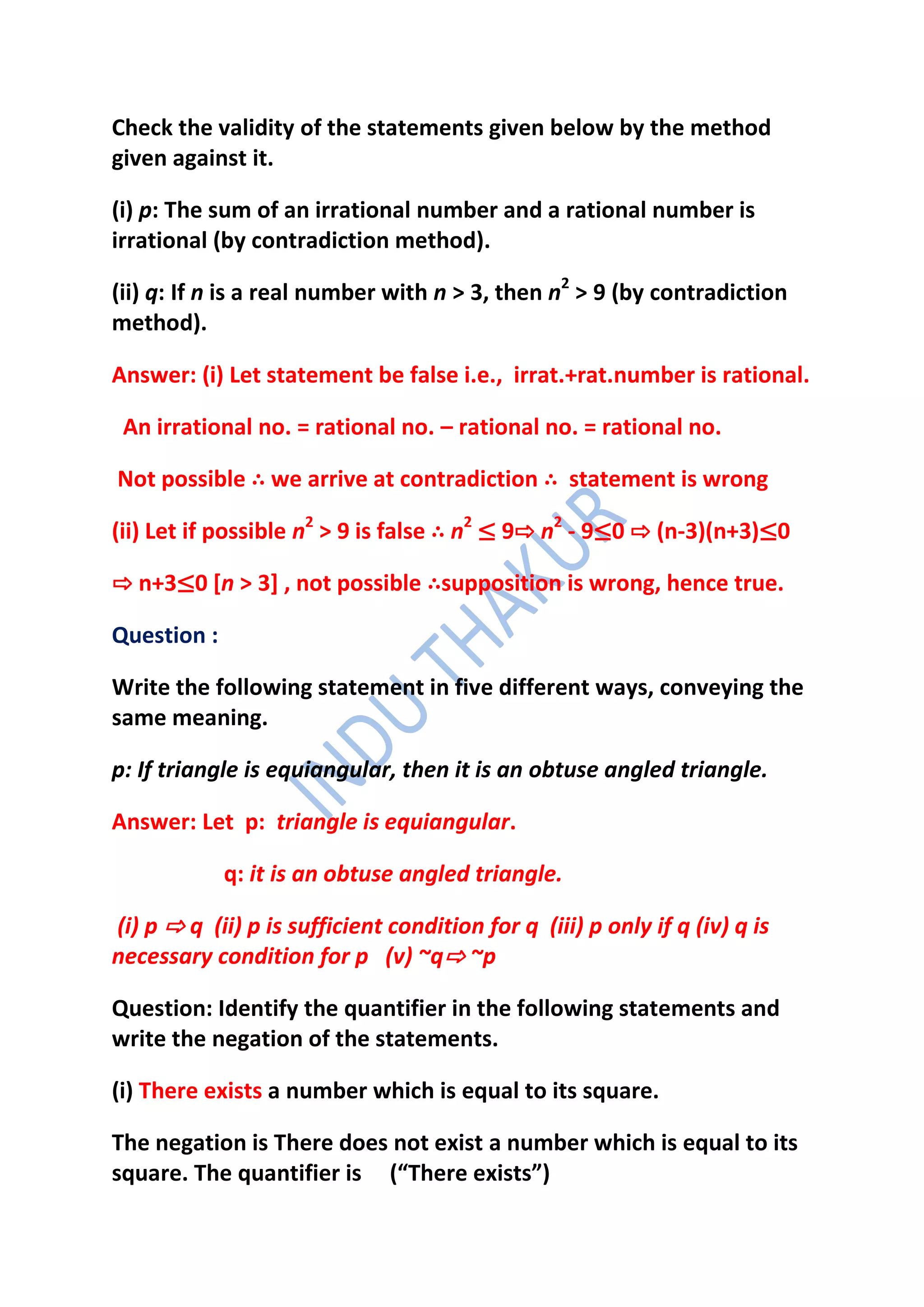 Check the validity of the statements given below by the method
given against it.

(i) p: The sum of an irrational number and a rational number is
irrational (by contradiction method).

(ii) q: If n is a real number with n > 3, then n2 > 9 (by contradiction
method).

Answer: (i) Let statement be false i.e., irrat.+rat.number is rational.

 An irrational no. = rational no. – rational no. = rational no.

Not possible ∴ we arrive at contradiction ∴ statement is wrong

(ii) Let if possible n2 > 9 is false ∴ n2 ≤ 9⇨ n2 - 9≤0 ⇨ (n-3)(n+3)≤0

⇨ n+3≤0 [n > 3] , not possible ∴supposition is wrong, hence true.

Question :

Write the following statement in five different ways, conveying the
same meaning.

p: If triangle is equiangular, then it is an obtuse angled triangle.

Answer: Let p: triangle is equiangular.

             q: it is an obtuse angled triangle.

(i) p ⇨ q (ii) p is sufficient condition for q (iii) p only if q (iv) q is
necessary condition for p (v) ~q⇨ ~p

Question: Identify the quantifier in the following statements and
write the negation of the statements.

(i) There exists a number which is equal to its square.

The negation is There does not exist a number which is equal to its
square. The quantifier is (“There exists”)
 