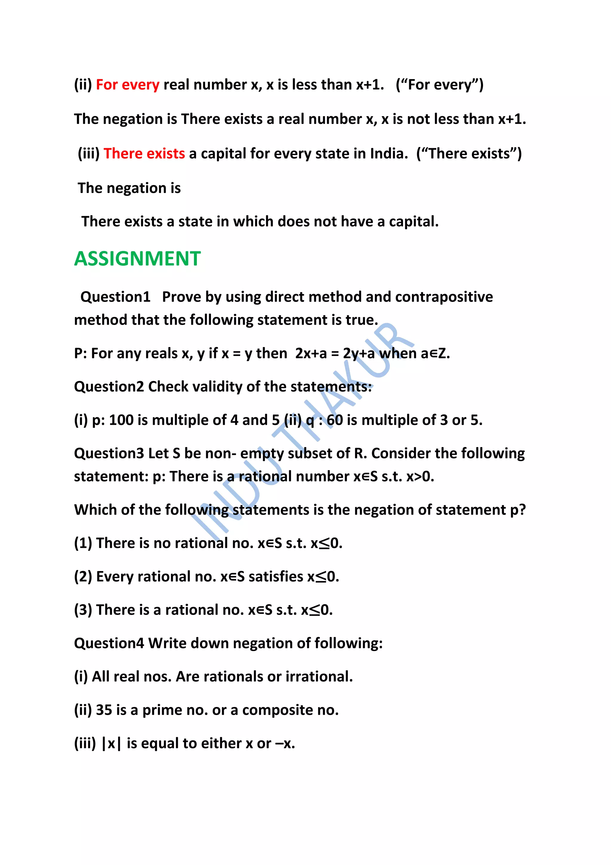 (ii) For every real number x, x is less than x+1. (“For every”)

The negation is There exists a real number x, x is not less than x+1.

(iii) There exists a capital for every state in India. (“There exists”)

The negation is

 There exists a state in which does not have a capital.

ASSIGNMENT
Question1 Prove by using direct method and contrapositive
method that the following statement is true.

P: For any reals x, y if x = y then 2x+a = 2y+a when a∊Z.

Question2 Check validity of the statements:

(i) p: 100 is multiple of 4 and 5 (ii) q : 60 is multiple of 3 or 5.

Question3 Let S be non- empty subset of R. Consider the following
statement: p: There is a rational number x∊S s.t. x>0.

Which of the following statements is the negation of statement p?

(1) There is no rational no. x∊S s.t. x≤0.

(2) Every rational no. x∊S satisfies x≤0.

(3) There is a rational no. x∊S s.t. x≤0.

Question4 Write down negation of following:

(i) All real nos. Are rationals or irrational.

(ii) 35 is a prime no. or a composite no.

(iii) |x| is equal to either x or –x.
 
